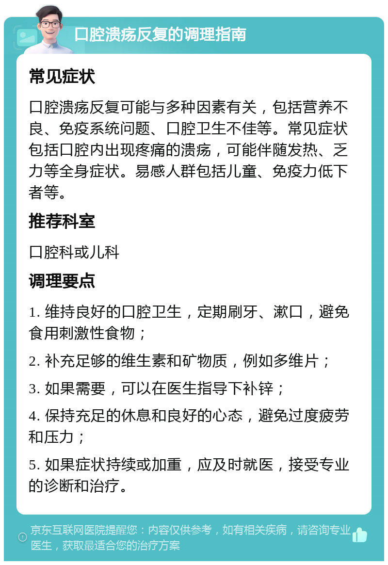 口腔溃疡反复的调理指南 常见症状 口腔溃疡反复可能与多种因素有关，包括营养不良、免疫系统问题、口腔卫生不佳等。常见症状包括口腔内出现疼痛的溃疡，可能伴随发热、乏力等全身症状。易感人群包括儿童、免疫力低下者等。 推荐科室 口腔科或儿科 调理要点 1. 维持良好的口腔卫生，定期刷牙、漱口，避免食用刺激性食物； 2. 补充足够的维生素和矿物质，例如多维片； 3. 如果需要，可以在医生指导下补锌； 4. 保持充足的休息和良好的心态，避免过度疲劳和压力； 5. 如果症状持续或加重，应及时就医，接受专业的诊断和治疗。