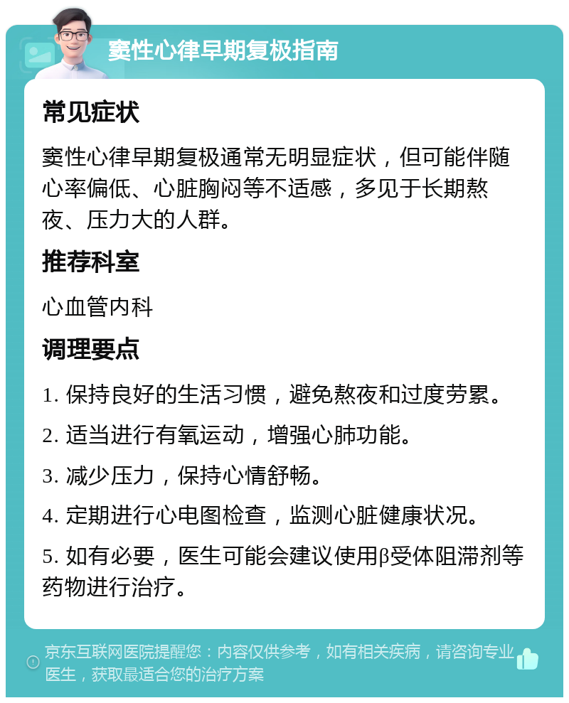 窦性心律早期复极指南 常见症状 窦性心律早期复极通常无明显症状，但可能伴随心率偏低、心脏胸闷等不适感，多见于长期熬夜、压力大的人群。 推荐科室 心血管内科 调理要点 1. 保持良好的生活习惯，避免熬夜和过度劳累。 2. 适当进行有氧运动，增强心肺功能。 3. 减少压力，保持心情舒畅。 4. 定期进行心电图检查，监测心脏健康状况。 5. 如有必要，医生可能会建议使用β受体阻滞剂等药物进行治疗。