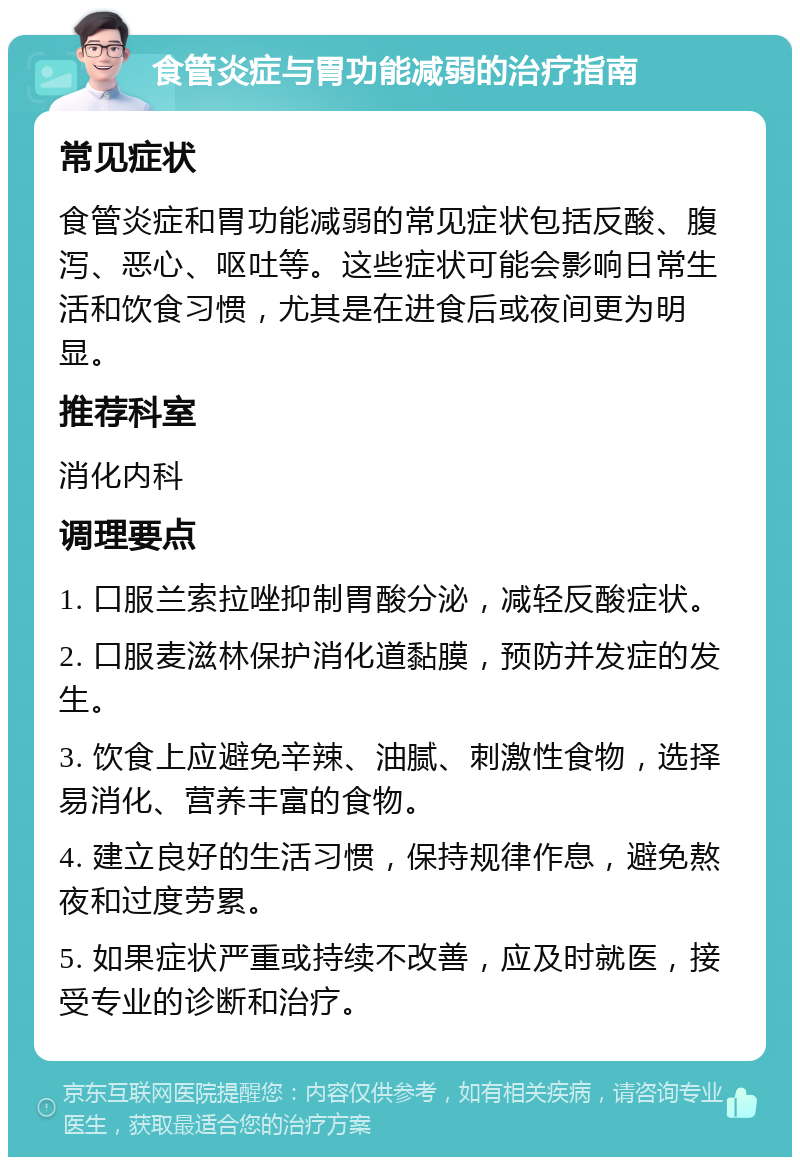 食管炎症与胃功能减弱的治疗指南 常见症状 食管炎症和胃功能减弱的常见症状包括反酸、腹泻、恶心、呕吐等。这些症状可能会影响日常生活和饮食习惯，尤其是在进食后或夜间更为明显。 推荐科室 消化内科 调理要点 1. 口服兰索拉唑抑制胃酸分泌，减轻反酸症状。 2. 口服麦滋林保护消化道黏膜，预防并发症的发生。 3. 饮食上应避免辛辣、油腻、刺激性食物，选择易消化、营养丰富的食物。 4. 建立良好的生活习惯，保持规律作息，避免熬夜和过度劳累。 5. 如果症状严重或持续不改善，应及时就医，接受专业的诊断和治疗。