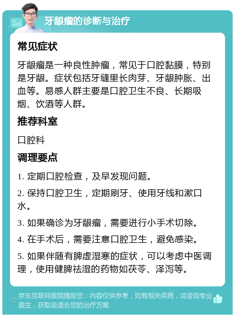 牙龈瘤的诊断与治疗 常见症状 牙龈瘤是一种良性肿瘤，常见于口腔黏膜，特别是牙龈。症状包括牙缝里长肉芽、牙龈肿胀、出血等。易感人群主要是口腔卫生不良、长期吸烟、饮酒等人群。 推荐科室 口腔科 调理要点 1. 定期口腔检查，及早发现问题。 2. 保持口腔卫生，定期刷牙、使用牙线和漱口水。 3. 如果确诊为牙龈瘤，需要进行小手术切除。 4. 在手术后，需要注意口腔卫生，避免感染。 5. 如果伴随有脾虚湿寒的症状，可以考虑中医调理，使用健脾祛湿的药物如茯苓、泽泻等。