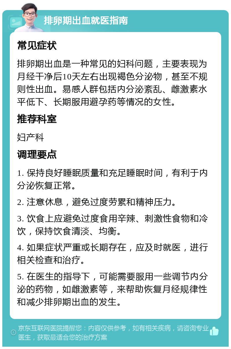 排卵期出血就医指南 常见症状 排卵期出血是一种常见的妇科问题，主要表现为月经干净后10天左右出现褐色分泌物，甚至不规则性出血。易感人群包括内分泌紊乱、雌激素水平低下、长期服用避孕药等情况的女性。 推荐科室 妇产科 调理要点 1. 保持良好睡眠质量和充足睡眠时间，有利于内分泌恢复正常。 2. 注意休息，避免过度劳累和精神压力。 3. 饮食上应避免过度食用辛辣、刺激性食物和冷饮，保持饮食清淡、均衡。 4. 如果症状严重或长期存在，应及时就医，进行相关检查和治疗。 5. 在医生的指导下，可能需要服用一些调节内分泌的药物，如雌激素等，来帮助恢复月经规律性和减少排卵期出血的发生。