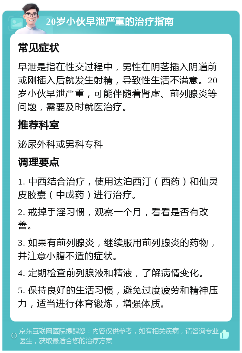 20岁小伙早泄严重的治疗指南 常见症状 早泄是指在性交过程中，男性在阴茎插入阴道前或刚插入后就发生射精，导致性生活不满意。20岁小伙早泄严重，可能伴随着肾虚、前列腺炎等问题，需要及时就医治疗。 推荐科室 泌尿外科或男科专科 调理要点 1. 中西结合治疗，使用达泊西汀（西药）和仙灵皮胶囊（中成药）进行治疗。 2. 戒掉手淫习惯，观察一个月，看看是否有改善。 3. 如果有前列腺炎，继续服用前列腺炎的药物，并注意小腹不适的症状。 4. 定期检查前列腺液和精液，了解病情变化。 5. 保持良好的生活习惯，避免过度疲劳和精神压力，适当进行体育锻炼，增强体质。