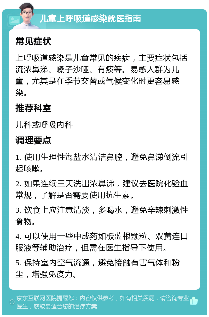 儿童上呼吸道感染就医指南 常见症状 上呼吸道感染是儿童常见的疾病，主要症状包括流浓鼻涕、嗓子沙哑、有痰等。易感人群为儿童，尤其是在季节交替或气候变化时更容易感染。 推荐科室 儿科或呼吸内科 调理要点 1. 使用生理性海盐水清洁鼻腔，避免鼻涕倒流引起咳嗽。 2. 如果连续三天洗出浓鼻涕，建议去医院化验血常规，了解是否需要使用抗生素。 3. 饮食上应注意清淡，多喝水，避免辛辣刺激性食物。 4. 可以使用一些中成药如板蓝根颗粒、双黄连口服液等辅助治疗，但需在医生指导下使用。 5. 保持室内空气流通，避免接触有害气体和粉尘，增强免疫力。