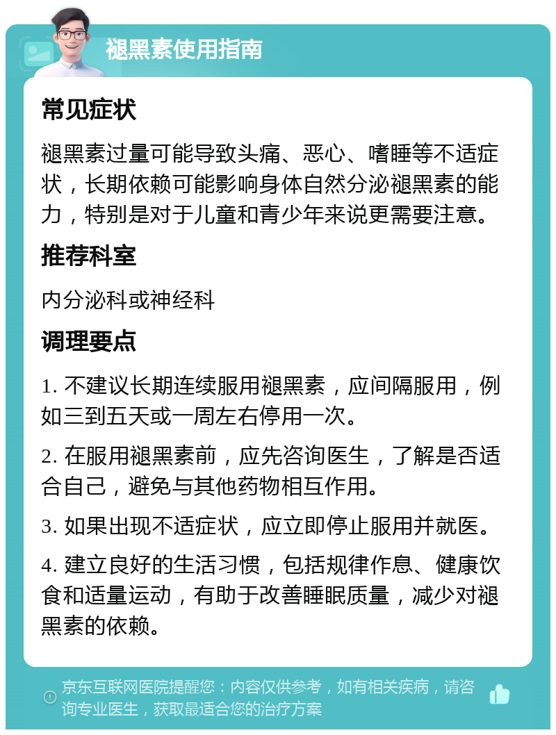 褪黑素使用指南 常见症状 褪黑素过量可能导致头痛、恶心、嗜睡等不适症状，长期依赖可能影响身体自然分泌褪黑素的能力，特别是对于儿童和青少年来说更需要注意。 推荐科室 内分泌科或神经科 调理要点 1. 不建议长期连续服用褪黑素，应间隔服用，例如三到五天或一周左右停用一次。 2. 在服用褪黑素前，应先咨询医生，了解是否适合自己，避免与其他药物相互作用。 3. 如果出现不适症状，应立即停止服用并就医。 4. 建立良好的生活习惯，包括规律作息、健康饮食和适量运动，有助于改善睡眠质量，减少对褪黑素的依赖。