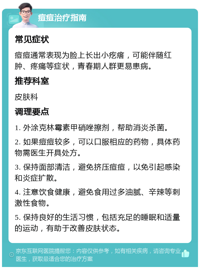 痘痘治疗指南 常见症状 痘痘通常表现为脸上长出小疙瘩，可能伴随红肿、疼痛等症状，青春期人群更易患病。 推荐科室 皮肤科 调理要点 1. 外涂克林霉素甲硝唑擦剂，帮助消炎杀菌。 2. 如果痘痘较多，可以口服相应的药物，具体药物需医生开具处方。 3. 保持面部清洁，避免挤压痘痘，以免引起感染和炎症扩散。 4. 注意饮食健康，避免食用过多油腻、辛辣等刺激性食物。 5. 保持良好的生活习惯，包括充足的睡眠和适量的运动，有助于改善皮肤状态。