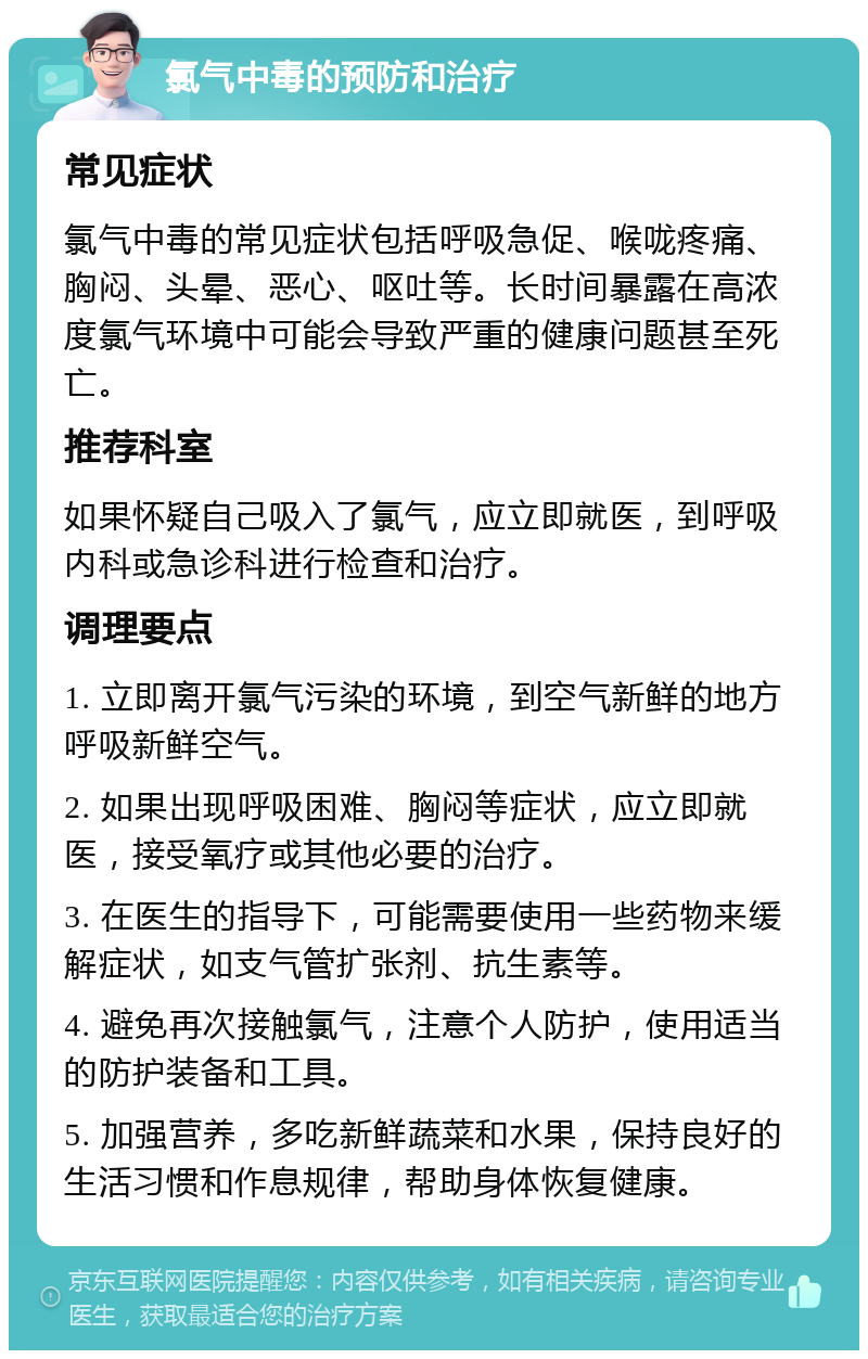 氯气中毒的预防和治疗 常见症状 氯气中毒的常见症状包括呼吸急促、喉咙疼痛、胸闷、头晕、恶心、呕吐等。长时间暴露在高浓度氯气环境中可能会导致严重的健康问题甚至死亡。 推荐科室 如果怀疑自己吸入了氯气，应立即就医，到呼吸内科或急诊科进行检查和治疗。 调理要点 1. 立即离开氯气污染的环境，到空气新鲜的地方呼吸新鲜空气。 2. 如果出现呼吸困难、胸闷等症状，应立即就医，接受氧疗或其他必要的治疗。 3. 在医生的指导下，可能需要使用一些药物来缓解症状，如支气管扩张剂、抗生素等。 4. 避免再次接触氯气，注意个人防护，使用适当的防护装备和工具。 5. 加强营养，多吃新鲜蔬菜和水果，保持良好的生活习惯和作息规律，帮助身体恢复健康。