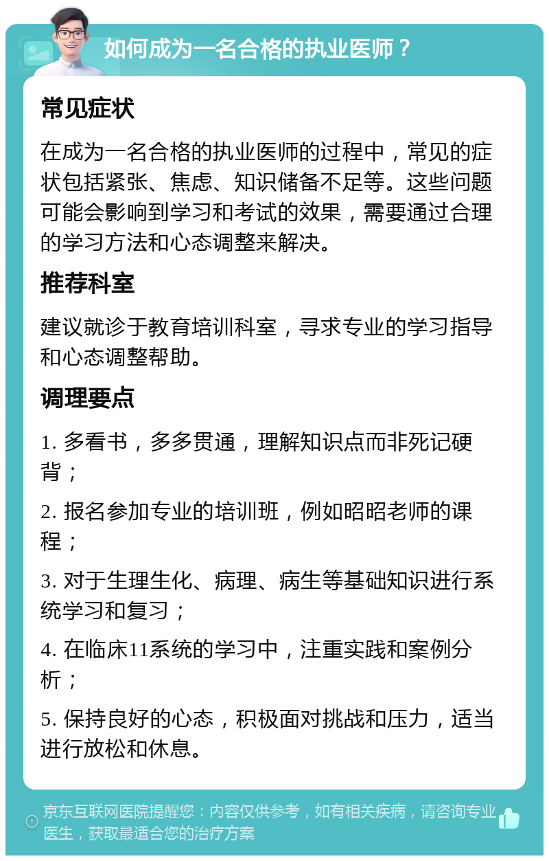 如何成为一名合格的执业医师？ 常见症状 在成为一名合格的执业医师的过程中，常见的症状包括紧张、焦虑、知识储备不足等。这些问题可能会影响到学习和考试的效果，需要通过合理的学习方法和心态调整来解决。 推荐科室 建议就诊于教育培训科室，寻求专业的学习指导和心态调整帮助。 调理要点 1. 多看书，多多贯通，理解知识点而非死记硬背； 2. 报名参加专业的培训班，例如昭昭老师的课程； 3. 对于生理生化、病理、病生等基础知识进行系统学习和复习； 4. 在临床11系统的学习中，注重实践和案例分析； 5. 保持良好的心态，积极面对挑战和压力，适当进行放松和休息。