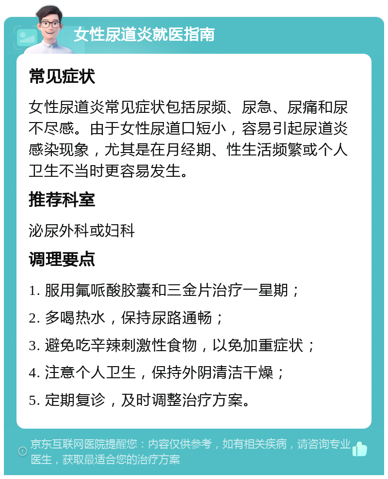 女性尿道炎就医指南 常见症状 女性尿道炎常见症状包括尿频、尿急、尿痛和尿不尽感。由于女性尿道口短小，容易引起尿道炎感染现象，尤其是在月经期、性生活频繁或个人卫生不当时更容易发生。 推荐科室 泌尿外科或妇科 调理要点 1. 服用氟哌酸胶囊和三金片治疗一星期； 2. 多喝热水，保持尿路通畅； 3. 避免吃辛辣刺激性食物，以免加重症状； 4. 注意个人卫生，保持外阴清洁干燥； 5. 定期复诊，及时调整治疗方案。