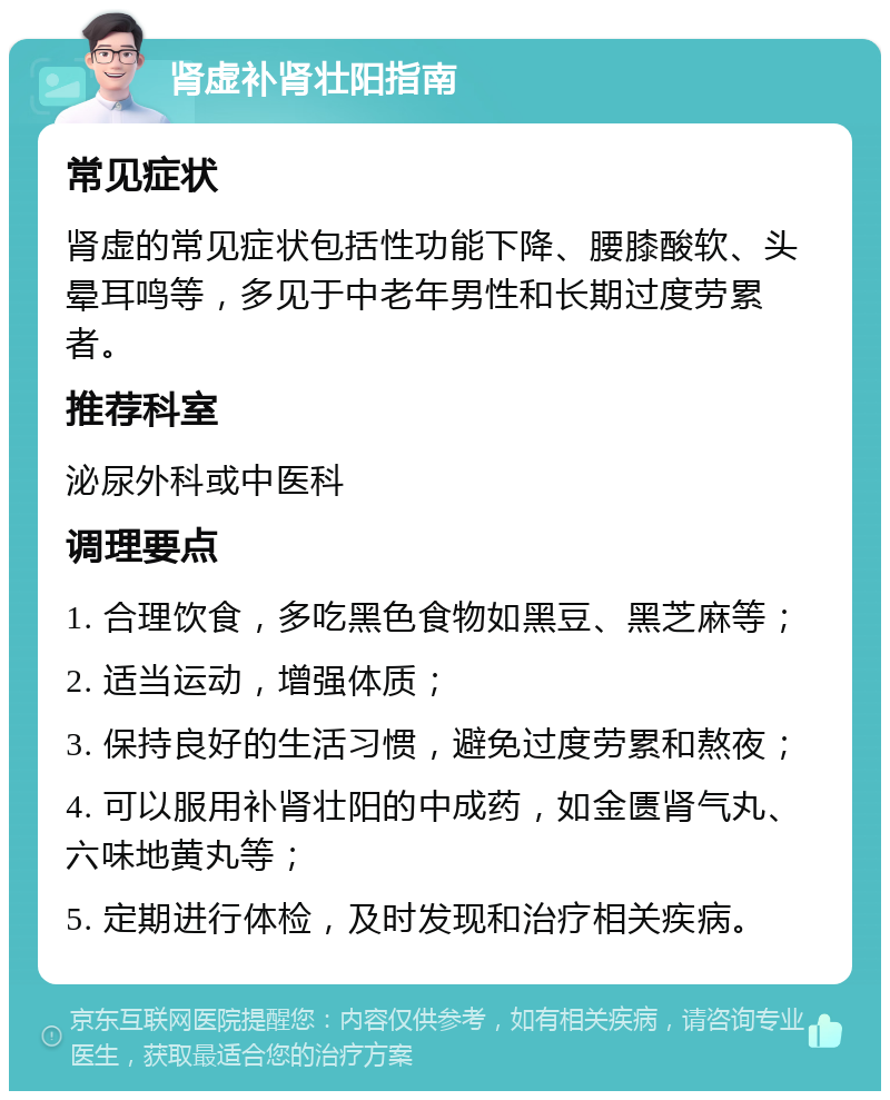 肾虚补肾壮阳指南 常见症状 肾虚的常见症状包括性功能下降、腰膝酸软、头晕耳鸣等，多见于中老年男性和长期过度劳累者。 推荐科室 泌尿外科或中医科 调理要点 1. 合理饮食，多吃黑色食物如黑豆、黑芝麻等； 2. 适当运动，增强体质； 3. 保持良好的生活习惯，避免过度劳累和熬夜； 4. 可以服用补肾壮阳的中成药，如金匮肾气丸、六味地黄丸等； 5. 定期进行体检，及时发现和治疗相关疾病。