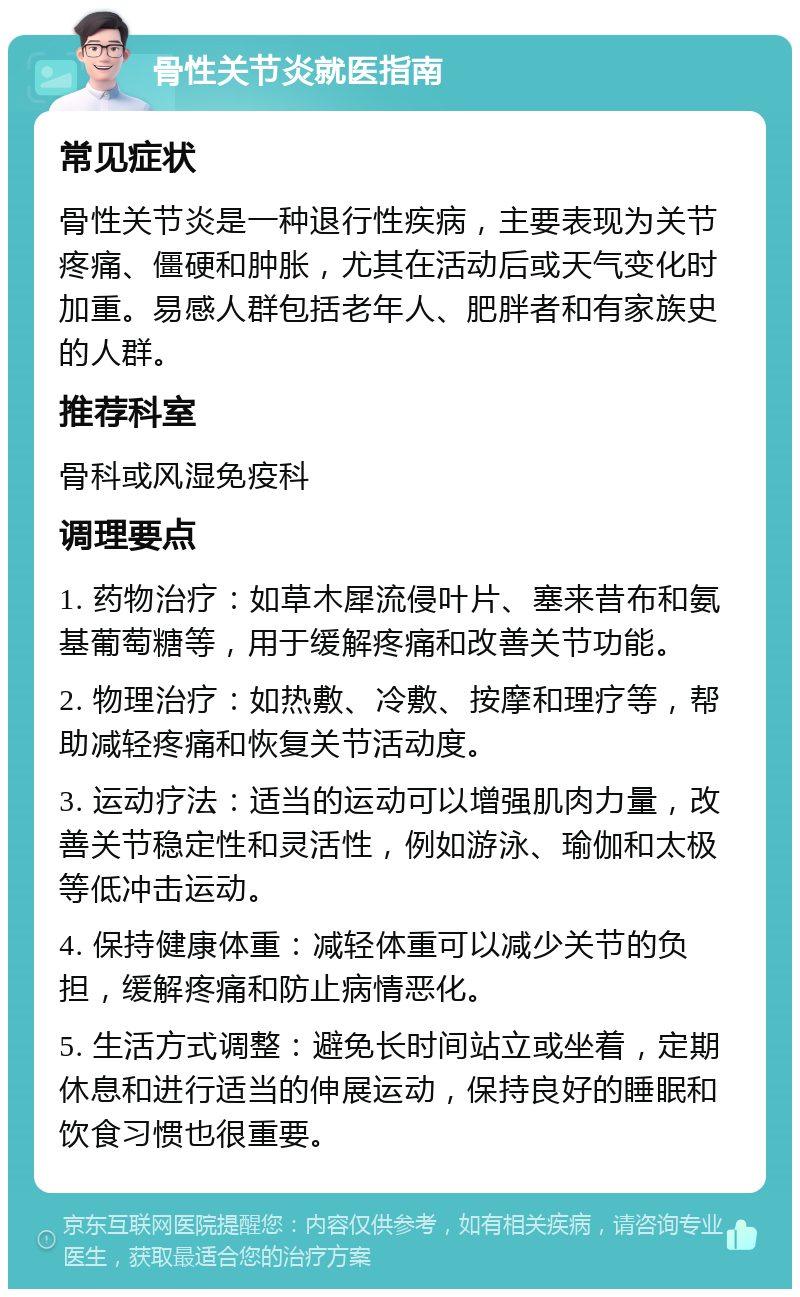 骨性关节炎就医指南 常见症状 骨性关节炎是一种退行性疾病，主要表现为关节疼痛、僵硬和肿胀，尤其在活动后或天气变化时加重。易感人群包括老年人、肥胖者和有家族史的人群。 推荐科室 骨科或风湿免疫科 调理要点 1. 药物治疗：如草木犀流侵叶片、塞来昔布和氨基葡萄糖等，用于缓解疼痛和改善关节功能。 2. 物理治疗：如热敷、冷敷、按摩和理疗等，帮助减轻疼痛和恢复关节活动度。 3. 运动疗法：适当的运动可以增强肌肉力量，改善关节稳定性和灵活性，例如游泳、瑜伽和太极等低冲击运动。 4. 保持健康体重：减轻体重可以减少关节的负担，缓解疼痛和防止病情恶化。 5. 生活方式调整：避免长时间站立或坐着，定期休息和进行适当的伸展运动，保持良好的睡眠和饮食习惯也很重要。