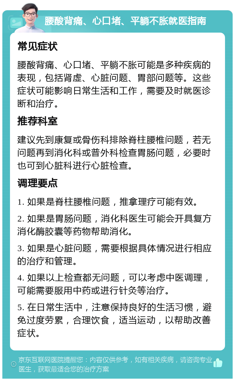 腰酸背痛、心口堵、平躺不胀就医指南 常见症状 腰酸背痛、心口堵、平躺不胀可能是多种疾病的表现，包括肾虚、心脏问题、胃部问题等。这些症状可能影响日常生活和工作，需要及时就医诊断和治疗。 推荐科室 建议先到康复或骨伤科排除脊柱腰椎问题，若无问题再到消化科或普外科检查胃肠问题，必要时也可到心脏科进行心脏检查。 调理要点 1. 如果是脊柱腰椎问题，推拿理疗可能有效。 2. 如果是胃肠问题，消化科医生可能会开具复方消化酶胶囊等药物帮助消化。 3. 如果是心脏问题，需要根据具体情况进行相应的治疗和管理。 4. 如果以上检查都无问题，可以考虑中医调理，可能需要服用中药或进行针灸等治疗。 5. 在日常生活中，注意保持良好的生活习惯，避免过度劳累，合理饮食，适当运动，以帮助改善症状。