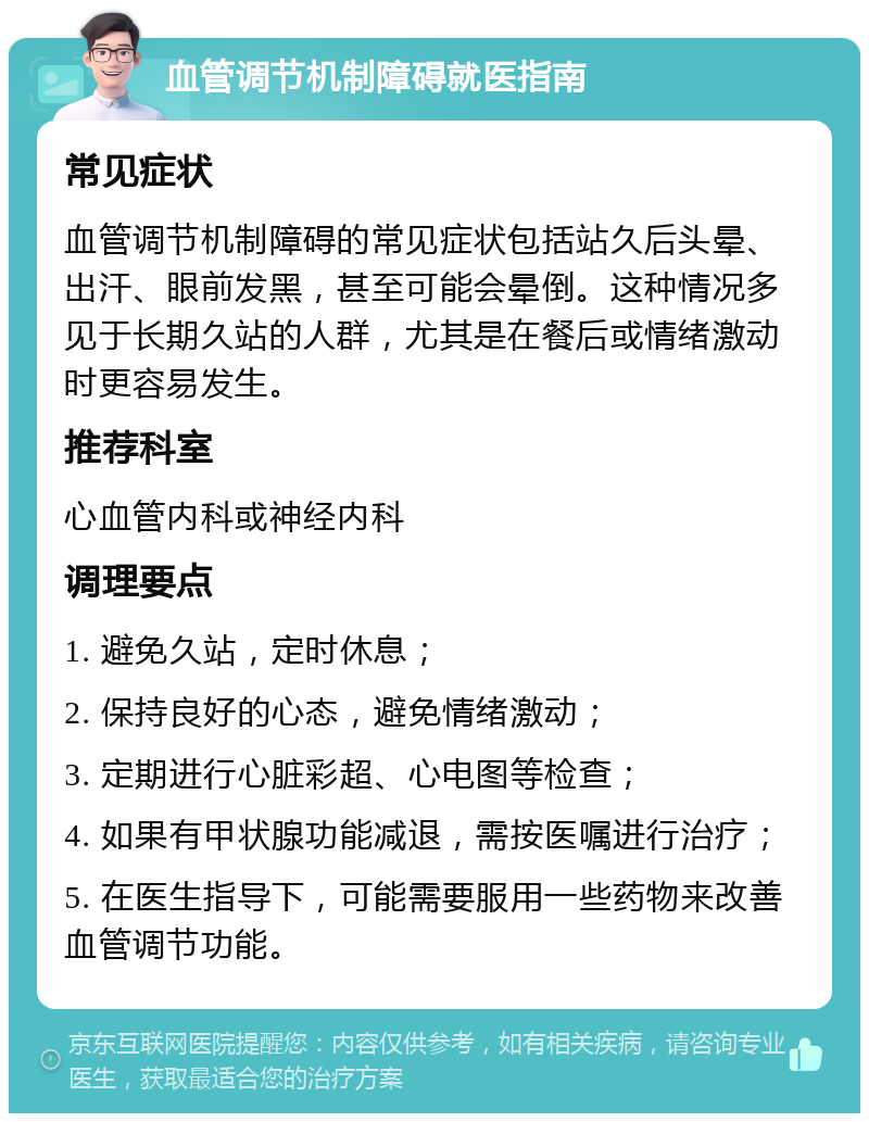 血管调节机制障碍就医指南 常见症状 血管调节机制障碍的常见症状包括站久后头晕、出汗、眼前发黑，甚至可能会晕倒。这种情况多见于长期久站的人群，尤其是在餐后或情绪激动时更容易发生。 推荐科室 心血管内科或神经内科 调理要点 1. 避免久站，定时休息； 2. 保持良好的心态，避免情绪激动； 3. 定期进行心脏彩超、心电图等检查； 4. 如果有甲状腺功能减退，需按医嘱进行治疗； 5. 在医生指导下，可能需要服用一些药物来改善血管调节功能。