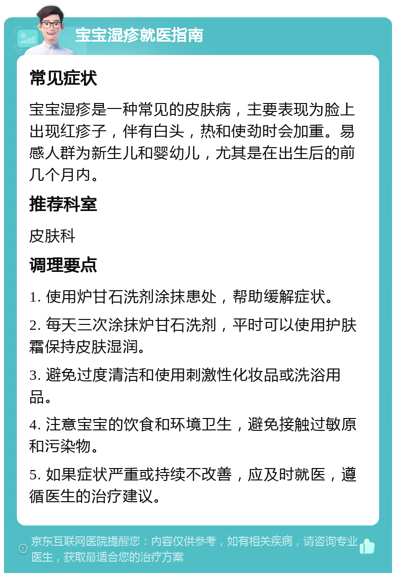 宝宝湿疹就医指南 常见症状 宝宝湿疹是一种常见的皮肤病，主要表现为脸上出现红疹子，伴有白头，热和使劲时会加重。易感人群为新生儿和婴幼儿，尤其是在出生后的前几个月内。 推荐科室 皮肤科 调理要点 1. 使用炉甘石洗剂涂抹患处，帮助缓解症状。 2. 每天三次涂抹炉甘石洗剂，平时可以使用护肤霜保持皮肤湿润。 3. 避免过度清洁和使用刺激性化妆品或洗浴用品。 4. 注意宝宝的饮食和环境卫生，避免接触过敏原和污染物。 5. 如果症状严重或持续不改善，应及时就医，遵循医生的治疗建议。