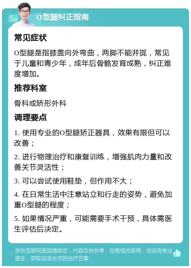 O型腿纠正指南 常见症状 O型腿是指膝盖向外弯曲，两脚不能并拢，常见于儿童和青少年，成年后骨骼发育成熟，纠正难度增加。 推荐科室 骨科或矫形外科 调理要点 1. 使用专业的O型腿矫正器具，效果有限但可以改善； 2. 进行物理治疗和康复训练，增强肌肉力量和改善关节灵活性； 3. 可以尝试使用鞋垫，但作用不大； 4. 在日常生活中注意站立和行走的姿势，避免加重O型腿的程度； 5. 如果情况严重，可能需要手术干预，具体需医生评估后决定。