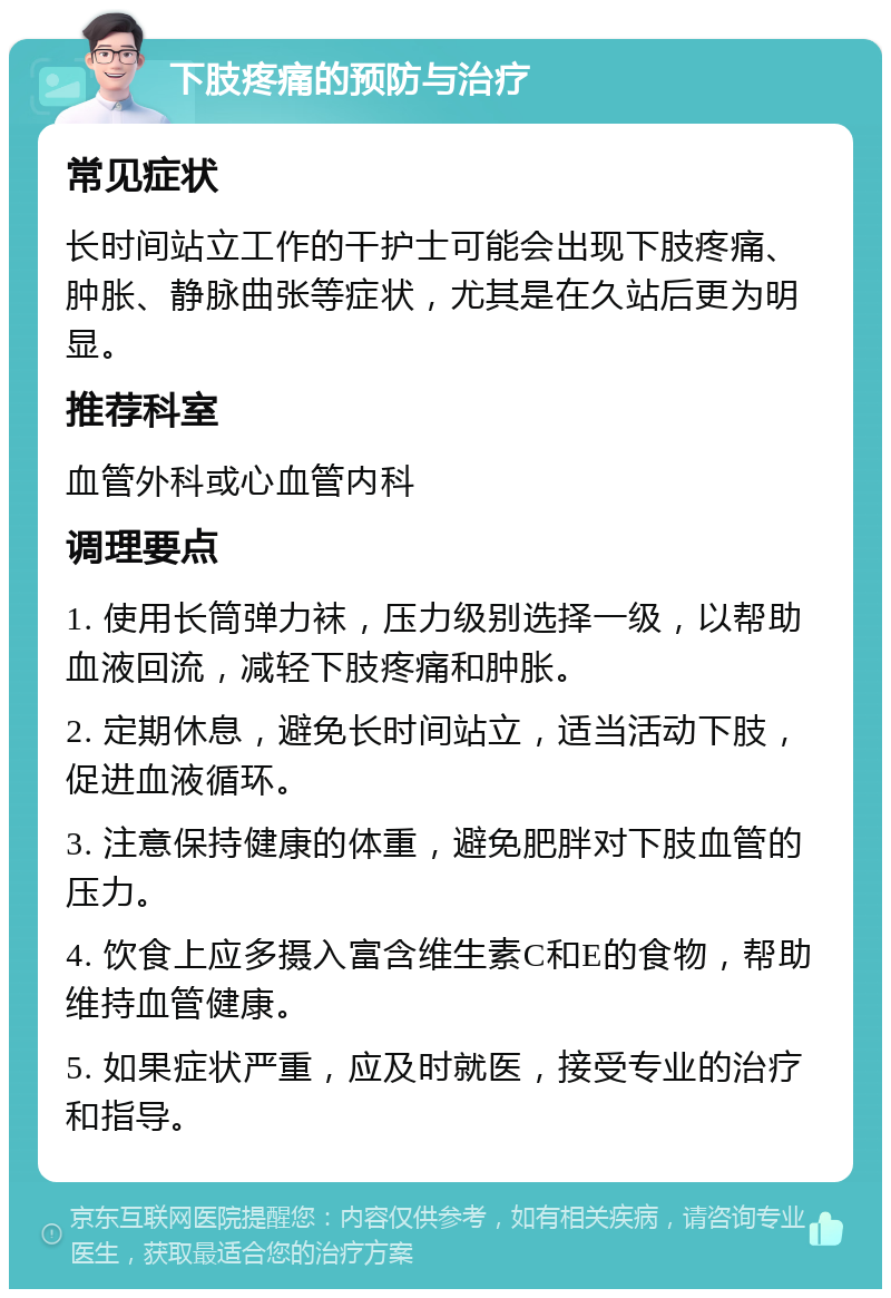 下肢疼痛的预防与治疗 常见症状 长时间站立工作的干护士可能会出现下肢疼痛、肿胀、静脉曲张等症状，尤其是在久站后更为明显。 推荐科室 血管外科或心血管内科 调理要点 1. 使用长筒弹力袜，压力级别选择一级，以帮助血液回流，减轻下肢疼痛和肿胀。 2. 定期休息，避免长时间站立，适当活动下肢，促进血液循环。 3. 注意保持健康的体重，避免肥胖对下肢血管的压力。 4. 饮食上应多摄入富含维生素C和E的食物，帮助维持血管健康。 5. 如果症状严重，应及时就医，接受专业的治疗和指导。