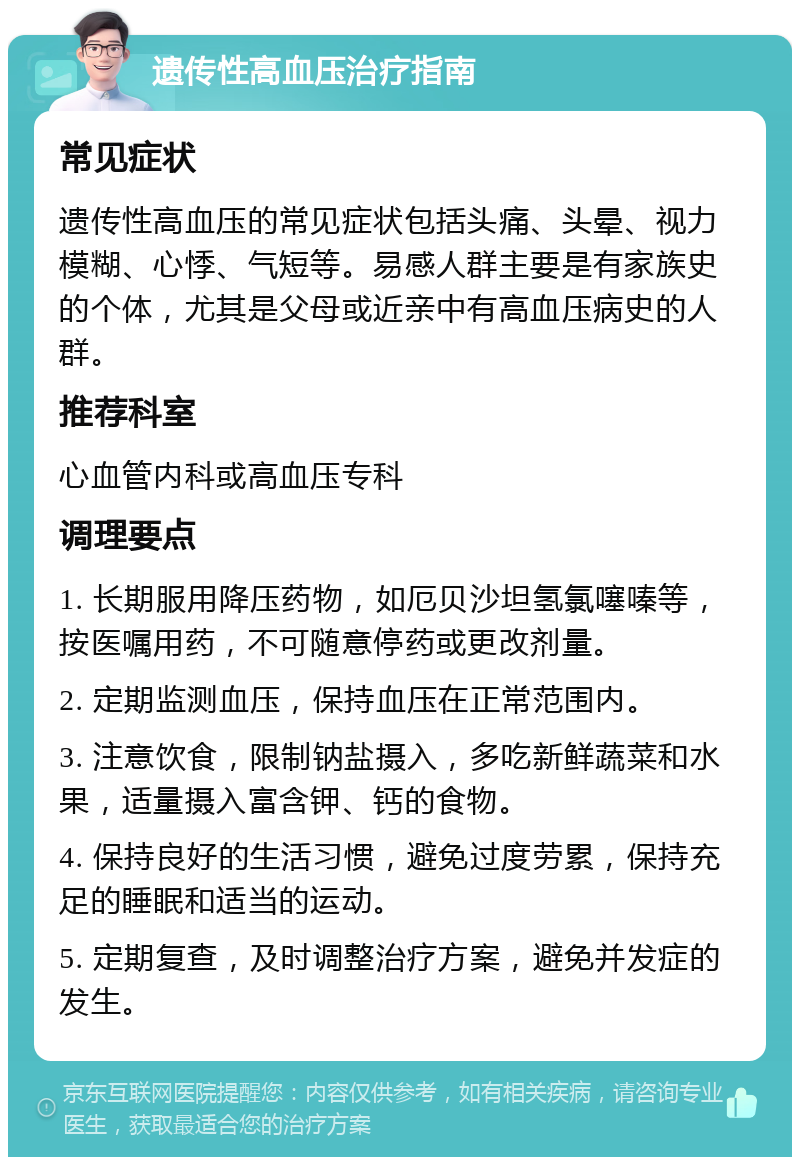 遗传性高血压治疗指南 常见症状 遗传性高血压的常见症状包括头痛、头晕、视力模糊、心悸、气短等。易感人群主要是有家族史的个体，尤其是父母或近亲中有高血压病史的人群。 推荐科室 心血管内科或高血压专科 调理要点 1. 长期服用降压药物，如厄贝沙坦氢氯噻嗪等，按医嘱用药，不可随意停药或更改剂量。 2. 定期监测血压，保持血压在正常范围内。 3. 注意饮食，限制钠盐摄入，多吃新鲜蔬菜和水果，适量摄入富含钾、钙的食物。 4. 保持良好的生活习惯，避免过度劳累，保持充足的睡眠和适当的运动。 5. 定期复查，及时调整治疗方案，避免并发症的发生。