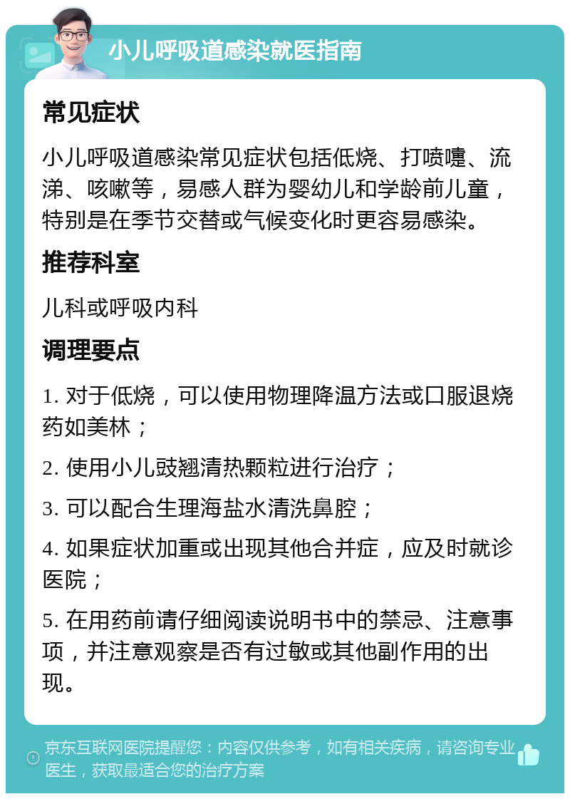 小儿呼吸道感染就医指南 常见症状 小儿呼吸道感染常见症状包括低烧、打喷嚏、流涕、咳嗽等，易感人群为婴幼儿和学龄前儿童，特别是在季节交替或气候变化时更容易感染。 推荐科室 儿科或呼吸内科 调理要点 1. 对于低烧，可以使用物理降温方法或口服退烧药如美林； 2. 使用小儿豉翘清热颗粒进行治疗； 3. 可以配合生理海盐水清洗鼻腔； 4. 如果症状加重或出现其他合并症，应及时就诊医院； 5. 在用药前请仔细阅读说明书中的禁忌、注意事项，并注意观察是否有过敏或其他副作用的出现。