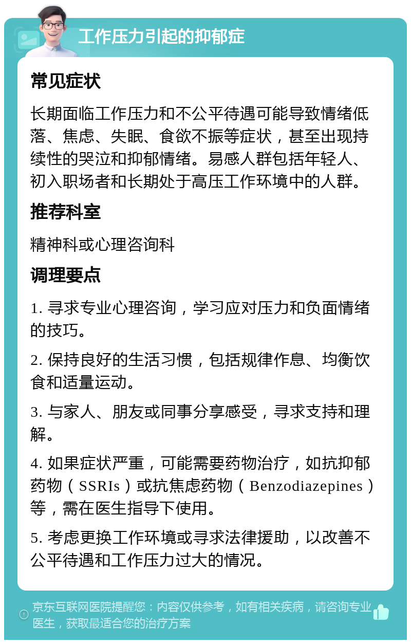 工作压力引起的抑郁症 常见症状 长期面临工作压力和不公平待遇可能导致情绪低落、焦虑、失眠、食欲不振等症状，甚至出现持续性的哭泣和抑郁情绪。易感人群包括年轻人、初入职场者和长期处于高压工作环境中的人群。 推荐科室 精神科或心理咨询科 调理要点 1. 寻求专业心理咨询，学习应对压力和负面情绪的技巧。 2. 保持良好的生活习惯，包括规律作息、均衡饮食和适量运动。 3. 与家人、朋友或同事分享感受，寻求支持和理解。 4. 如果症状严重，可能需要药物治疗，如抗抑郁药物（SSRIs）或抗焦虑药物（Benzodiazepines）等，需在医生指导下使用。 5. 考虑更换工作环境或寻求法律援助，以改善不公平待遇和工作压力过大的情况。