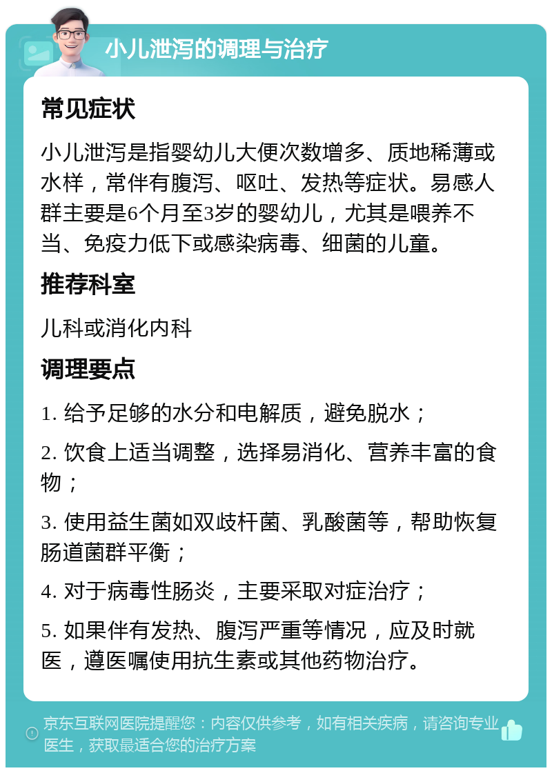 小儿泄泻的调理与治疗 常见症状 小儿泄泻是指婴幼儿大便次数增多、质地稀薄或水样，常伴有腹泻、呕吐、发热等症状。易感人群主要是6个月至3岁的婴幼儿，尤其是喂养不当、免疫力低下或感染病毒、细菌的儿童。 推荐科室 儿科或消化内科 调理要点 1. 给予足够的水分和电解质，避免脱水； 2. 饮食上适当调整，选择易消化、营养丰富的食物； 3. 使用益生菌如双歧杆菌、乳酸菌等，帮助恢复肠道菌群平衡； 4. 对于病毒性肠炎，主要采取对症治疗； 5. 如果伴有发热、腹泻严重等情况，应及时就医，遵医嘱使用抗生素或其他药物治疗。