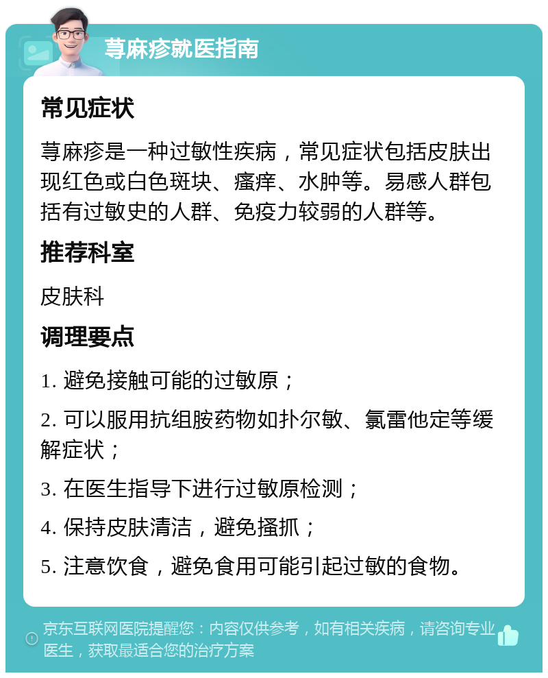 荨麻疹就医指南 常见症状 荨麻疹是一种过敏性疾病，常见症状包括皮肤出现红色或白色斑块、瘙痒、水肿等。易感人群包括有过敏史的人群、免疫力较弱的人群等。 推荐科室 皮肤科 调理要点 1. 避免接触可能的过敏原； 2. 可以服用抗组胺药物如扑尔敏、氯雷他定等缓解症状； 3. 在医生指导下进行过敏原检测； 4. 保持皮肤清洁，避免搔抓； 5. 注意饮食，避免食用可能引起过敏的食物。