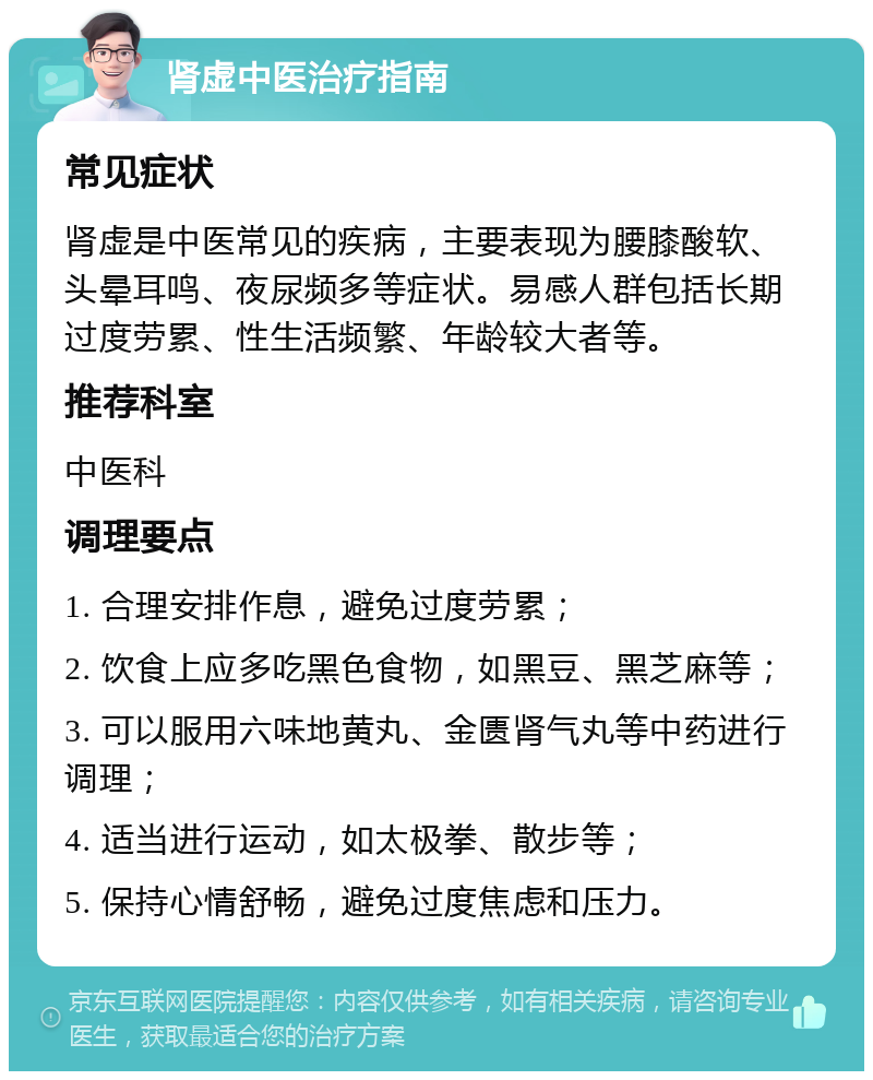 肾虚中医治疗指南 常见症状 肾虚是中医常见的疾病，主要表现为腰膝酸软、头晕耳鸣、夜尿频多等症状。易感人群包括长期过度劳累、性生活频繁、年龄较大者等。 推荐科室 中医科 调理要点 1. 合理安排作息，避免过度劳累； 2. 饮食上应多吃黑色食物，如黑豆、黑芝麻等； 3. 可以服用六味地黄丸、金匮肾气丸等中药进行调理； 4. 适当进行运动，如太极拳、散步等； 5. 保持心情舒畅，避免过度焦虑和压力。