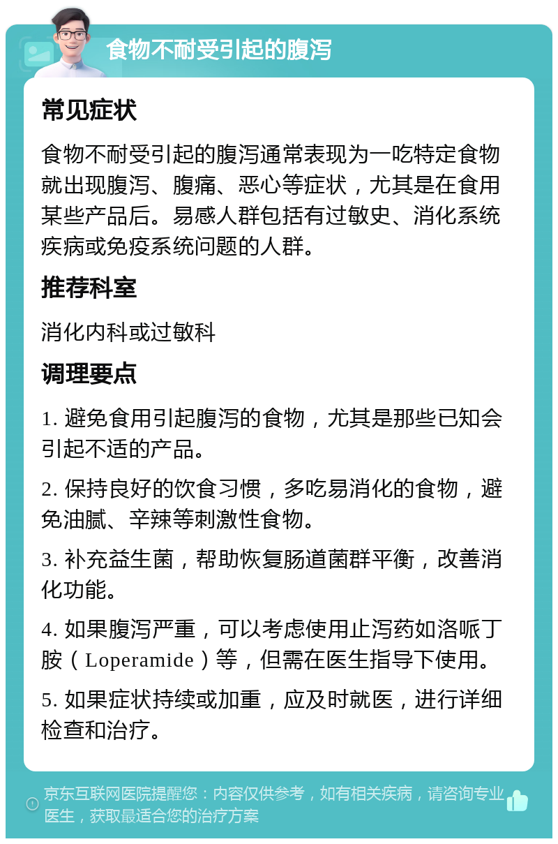 食物不耐受引起的腹泻 常见症状 食物不耐受引起的腹泻通常表现为一吃特定食物就出现腹泻、腹痛、恶心等症状，尤其是在食用某些产品后。易感人群包括有过敏史、消化系统疾病或免疫系统问题的人群。 推荐科室 消化内科或过敏科 调理要点 1. 避免食用引起腹泻的食物，尤其是那些已知会引起不适的产品。 2. 保持良好的饮食习惯，多吃易消化的食物，避免油腻、辛辣等刺激性食物。 3. 补充益生菌，帮助恢复肠道菌群平衡，改善消化功能。 4. 如果腹泻严重，可以考虑使用止泻药如洛哌丁胺（Loperamide）等，但需在医生指导下使用。 5. 如果症状持续或加重，应及时就医，进行详细检查和治疗。