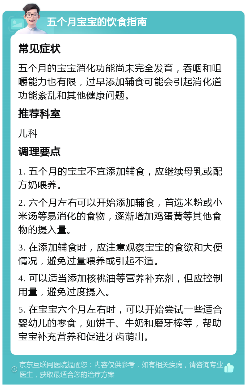 五个月宝宝的饮食指南 常见症状 五个月的宝宝消化功能尚未完全发育，吞咽和咀嚼能力也有限，过早添加辅食可能会引起消化道功能紊乱和其他健康问题。 推荐科室 儿科 调理要点 1. 五个月的宝宝不宜添加辅食，应继续母乳或配方奶喂养。 2. 六个月左右可以开始添加辅食，首选米粉或小米汤等易消化的食物，逐渐增加鸡蛋黄等其他食物的摄入量。 3. 在添加辅食时，应注意观察宝宝的食欲和大便情况，避免过量喂养或引起不适。 4. 可以适当添加核桃油等营养补充剂，但应控制用量，避免过度摄入。 5. 在宝宝六个月左右时，可以开始尝试一些适合婴幼儿的零食，如饼干、牛奶和磨牙棒等，帮助宝宝补充营养和促进牙齿萌出。