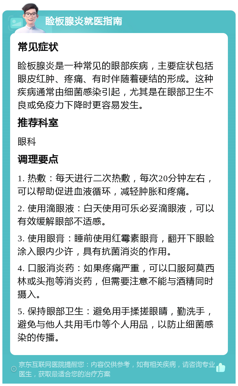 睑板腺炎就医指南 常见症状 睑板腺炎是一种常见的眼部疾病，主要症状包括眼皮红肿、疼痛、有时伴随着硬结的形成。这种疾病通常由细菌感染引起，尤其是在眼部卫生不良或免疫力下降时更容易发生。 推荐科室 眼科 调理要点 1. 热敷：每天进行二次热敷，每次20分钟左右，可以帮助促进血液循环，减轻肿胀和疼痛。 2. 使用滴眼液：白天使用可乐必妥滴眼液，可以有效缓解眼部不适感。 3. 使用眼膏：睡前使用红霉素眼膏，翻开下眼睑涂入眼内少许，具有抗菌消炎的作用。 4. 口服消炎药：如果疼痛严重，可以口服阿莫西林或头孢等消炎药，但需要注意不能与酒精同时摄入。 5. 保持眼部卫生：避免用手揉搓眼睛，勤洗手，避免与他人共用毛巾等个人用品，以防止细菌感染的传播。