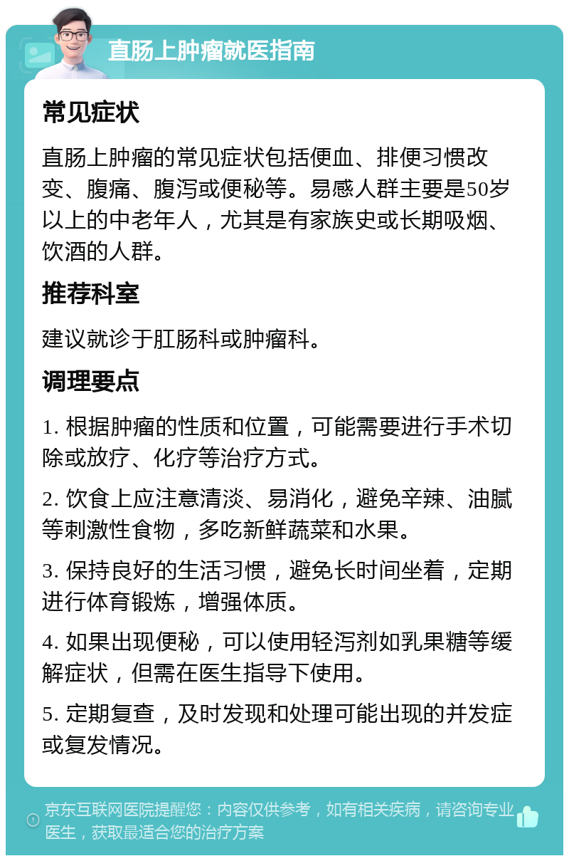 直肠上肿瘤就医指南 常见症状 直肠上肿瘤的常见症状包括便血、排便习惯改变、腹痛、腹泻或便秘等。易感人群主要是50岁以上的中老年人，尤其是有家族史或长期吸烟、饮酒的人群。 推荐科室 建议就诊于肛肠科或肿瘤科。 调理要点 1. 根据肿瘤的性质和位置，可能需要进行手术切除或放疗、化疗等治疗方式。 2. 饮食上应注意清淡、易消化，避免辛辣、油腻等刺激性食物，多吃新鲜蔬菜和水果。 3. 保持良好的生活习惯，避免长时间坐着，定期进行体育锻炼，增强体质。 4. 如果出现便秘，可以使用轻泻剂如乳果糖等缓解症状，但需在医生指导下使用。 5. 定期复查，及时发现和处理可能出现的并发症或复发情况。