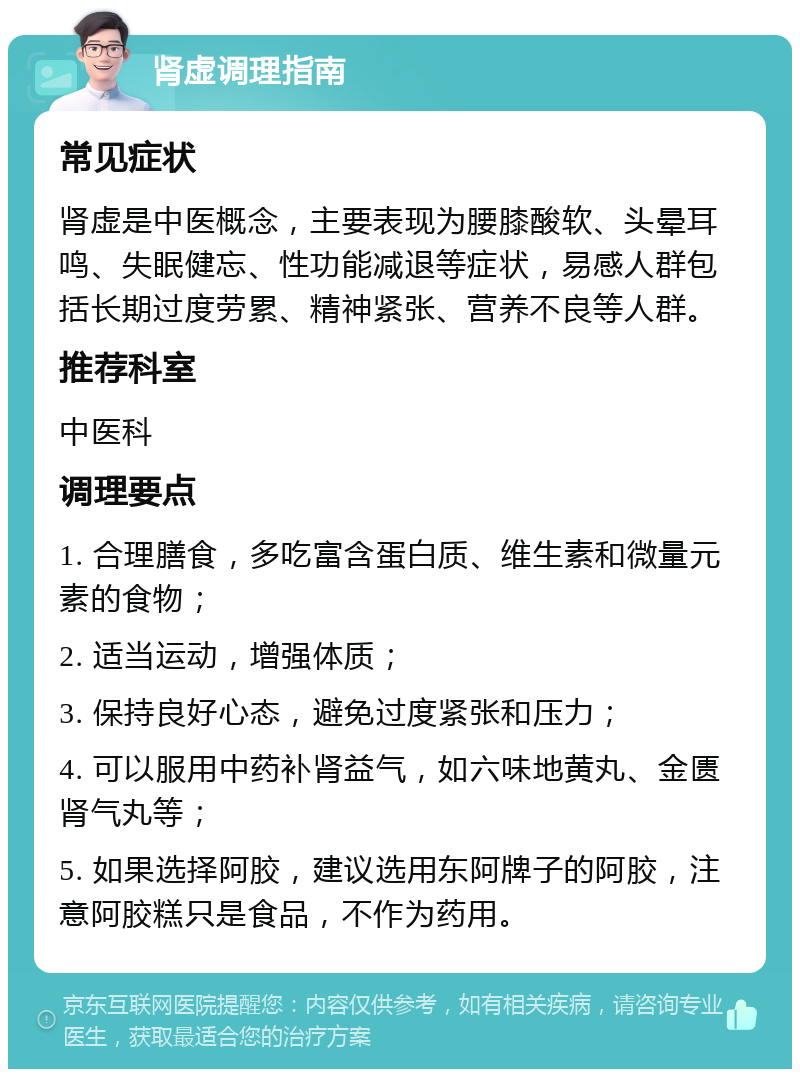 肾虚调理指南 常见症状 肾虚是中医概念，主要表现为腰膝酸软、头晕耳鸣、失眠健忘、性功能减退等症状，易感人群包括长期过度劳累、精神紧张、营养不良等人群。 推荐科室 中医科 调理要点 1. 合理膳食，多吃富含蛋白质、维生素和微量元素的食物； 2. 适当运动，增强体质； 3. 保持良好心态，避免过度紧张和压力； 4. 可以服用中药补肾益气，如六味地黄丸、金匮肾气丸等； 5. 如果选择阿胶，建议选用东阿牌子的阿胶，注意阿胶糕只是食品，不作为药用。