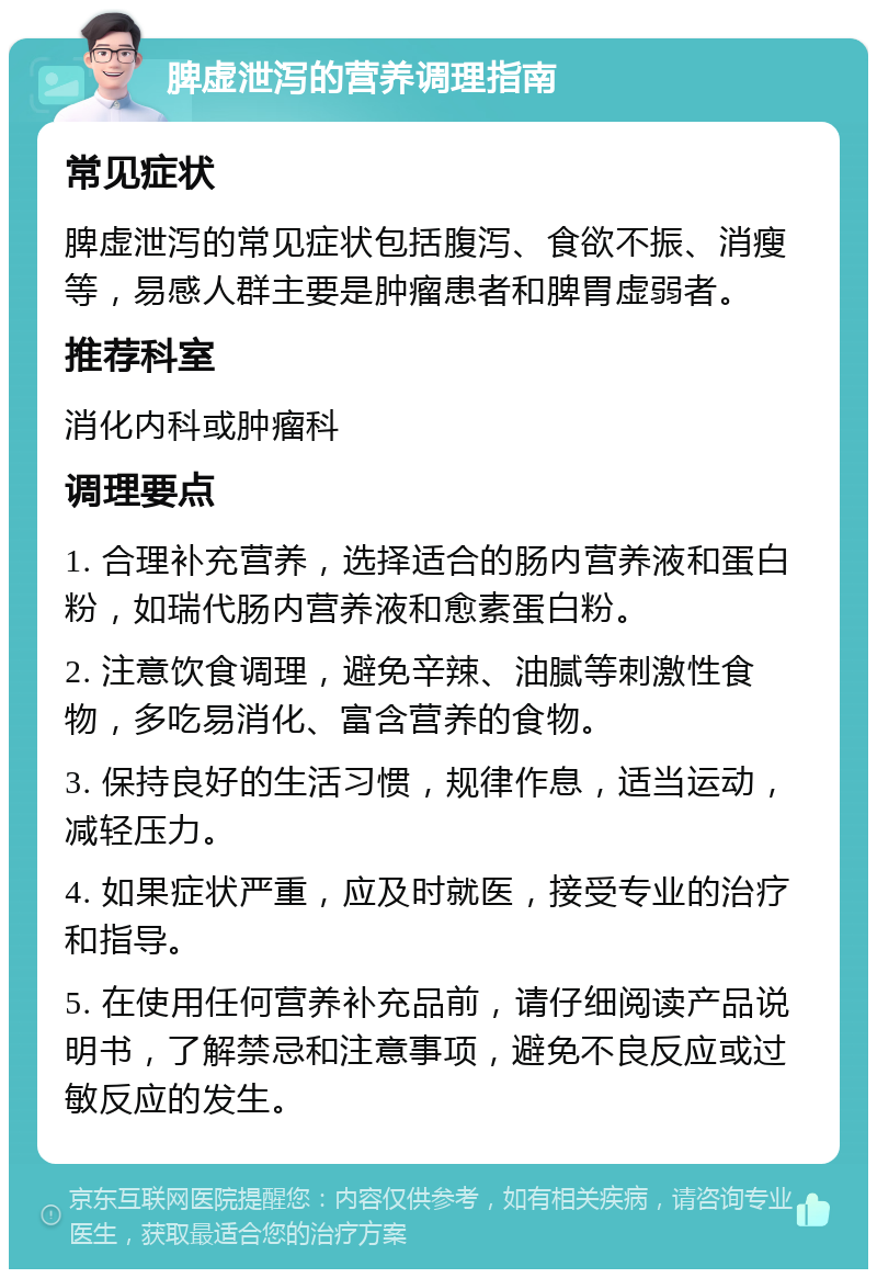 脾虚泄泻的营养调理指南 常见症状 脾虚泄泻的常见症状包括腹泻、食欲不振、消瘦等，易感人群主要是肿瘤患者和脾胃虚弱者。 推荐科室 消化内科或肿瘤科 调理要点 1. 合理补充营养，选择适合的肠内营养液和蛋白粉，如瑞代肠内营养液和愈素蛋白粉。 2. 注意饮食调理，避免辛辣、油腻等刺激性食物，多吃易消化、富含营养的食物。 3. 保持良好的生活习惯，规律作息，适当运动，减轻压力。 4. 如果症状严重，应及时就医，接受专业的治疗和指导。 5. 在使用任何营养补充品前，请仔细阅读产品说明书，了解禁忌和注意事项，避免不良反应或过敏反应的发生。