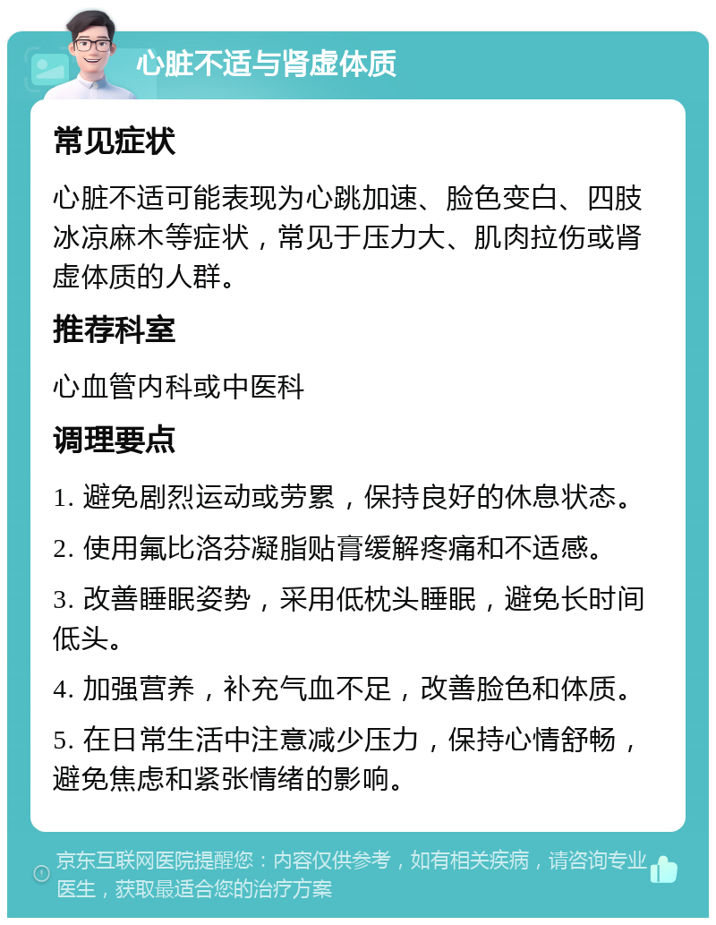 心脏不适与肾虚体质 常见症状 心脏不适可能表现为心跳加速、脸色变白、四肢冰凉麻木等症状，常见于压力大、肌肉拉伤或肾虚体质的人群。 推荐科室 心血管内科或中医科 调理要点 1. 避免剧烈运动或劳累，保持良好的休息状态。 2. 使用氟比洛芬凝脂贴膏缓解疼痛和不适感。 3. 改善睡眠姿势，采用低枕头睡眠，避免长时间低头。 4. 加强营养，补充气血不足，改善脸色和体质。 5. 在日常生活中注意减少压力，保持心情舒畅，避免焦虑和紧张情绪的影响。