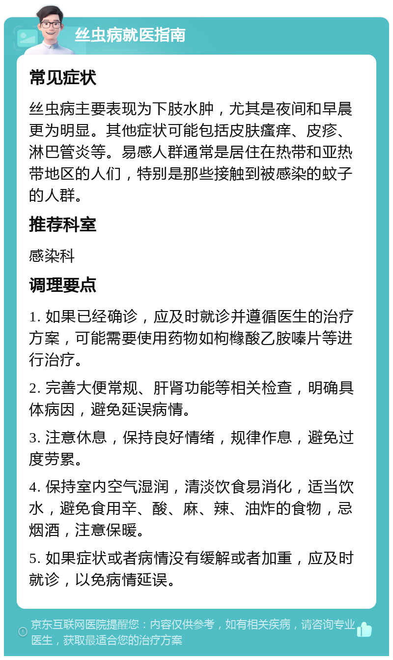 丝虫病就医指南 常见症状 丝虫病主要表现为下肢水肿，尤其是夜间和早晨更为明显。其他症状可能包括皮肤瘙痒、皮疹、淋巴管炎等。易感人群通常是居住在热带和亚热带地区的人们，特别是那些接触到被感染的蚊子的人群。 推荐科室 感染科 调理要点 1. 如果已经确诊，应及时就诊并遵循医生的治疗方案，可能需要使用药物如枸橼酸乙胺嗪片等进行治疗。 2. 完善大便常规、肝肾功能等相关检查，明确具体病因，避免延误病情。 3. 注意休息，保持良好情绪，规律作息，避免过度劳累。 4. 保持室内空气湿润，清淡饮食易消化，适当饮水，避免食用辛、酸、麻、辣、油炸的食物，忌烟酒，注意保暖。 5. 如果症状或者病情没有缓解或者加重，应及时就诊，以免病情延误。