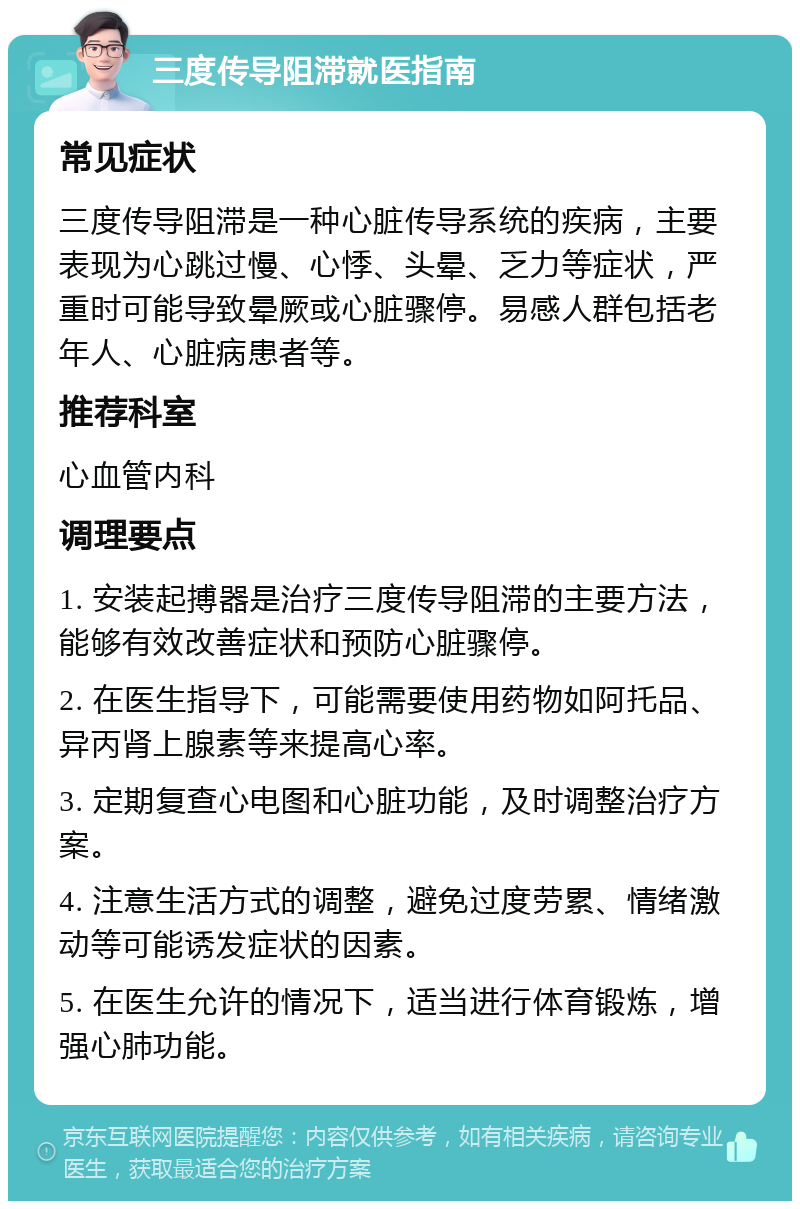 三度传导阻滞就医指南 常见症状 三度传导阻滞是一种心脏传导系统的疾病，主要表现为心跳过慢、心悸、头晕、乏力等症状，严重时可能导致晕厥或心脏骤停。易感人群包括老年人、心脏病患者等。 推荐科室 心血管内科 调理要点 1. 安装起搏器是治疗三度传导阻滞的主要方法，能够有效改善症状和预防心脏骤停。 2. 在医生指导下，可能需要使用药物如阿托品、异丙肾上腺素等来提高心率。 3. 定期复查心电图和心脏功能，及时调整治疗方案。 4. 注意生活方式的调整，避免过度劳累、情绪激动等可能诱发症状的因素。 5. 在医生允许的情况下，适当进行体育锻炼，增强心肺功能。