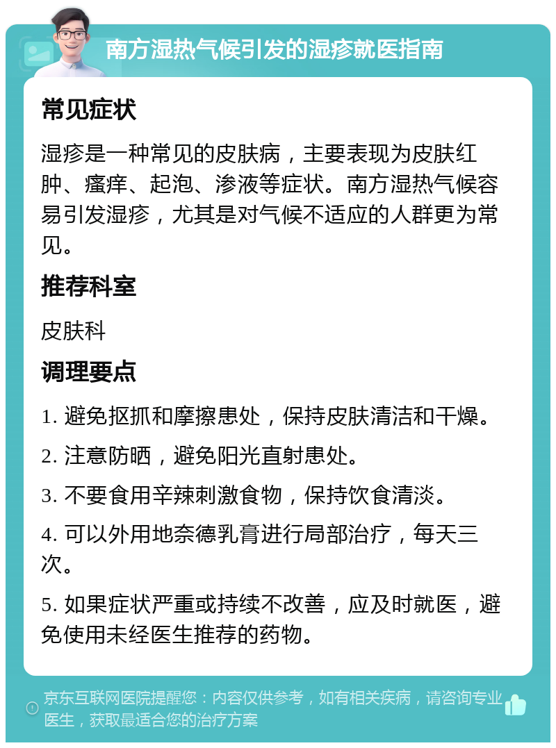 南方湿热气候引发的湿疹就医指南 常见症状 湿疹是一种常见的皮肤病，主要表现为皮肤红肿、瘙痒、起泡、渗液等症状。南方湿热气候容易引发湿疹，尤其是对气候不适应的人群更为常见。 推荐科室 皮肤科 调理要点 1. 避免抠抓和摩擦患处，保持皮肤清洁和干燥。 2. 注意防晒，避免阳光直射患处。 3. 不要食用辛辣刺激食物，保持饮食清淡。 4. 可以外用地奈德乳膏进行局部治疗，每天三次。 5. 如果症状严重或持续不改善，应及时就医，避免使用未经医生推荐的药物。