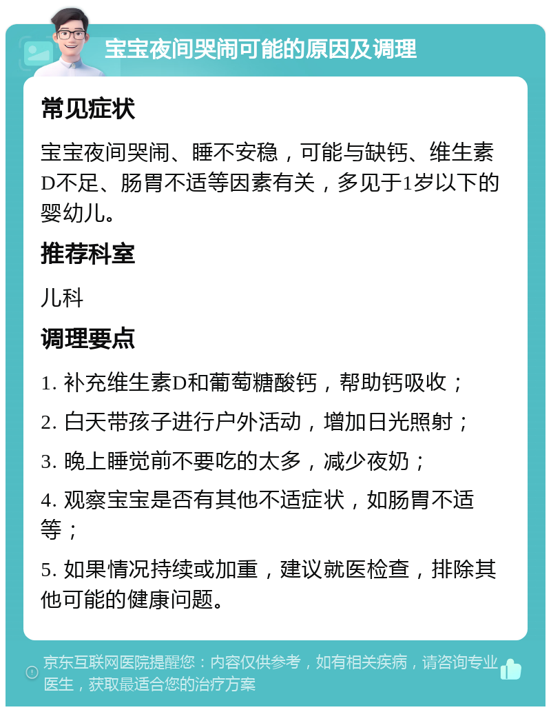 宝宝夜间哭闹可能的原因及调理 常见症状 宝宝夜间哭闹、睡不安稳，可能与缺钙、维生素D不足、肠胃不适等因素有关，多见于1岁以下的婴幼儿。 推荐科室 儿科 调理要点 1. 补充维生素D和葡萄糖酸钙，帮助钙吸收； 2. 白天带孩子进行户外活动，增加日光照射； 3. 晚上睡觉前不要吃的太多，减少夜奶； 4. 观察宝宝是否有其他不适症状，如肠胃不适等； 5. 如果情况持续或加重，建议就医检查，排除其他可能的健康问题。