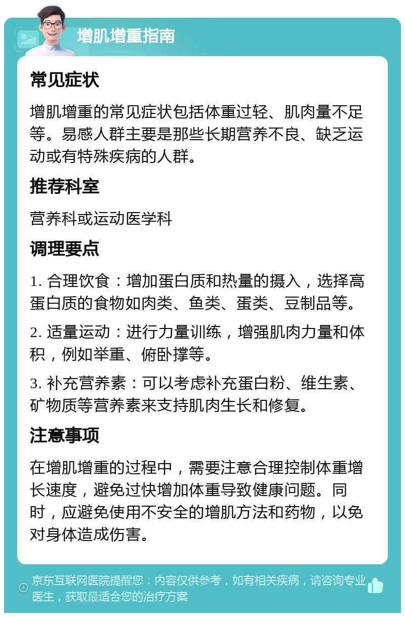 增肌增重指南 常见症状 增肌增重的常见症状包括体重过轻、肌肉量不足等。易感人群主要是那些长期营养不良、缺乏运动或有特殊疾病的人群。 推荐科室 营养科或运动医学科 调理要点 1. 合理饮食：增加蛋白质和热量的摄入，选择高蛋白质的食物如肉类、鱼类、蛋类、豆制品等。 2. 适量运动：进行力量训练，增强肌肉力量和体积，例如举重、俯卧撑等。 3. 补充营养素：可以考虑补充蛋白粉、维生素、矿物质等营养素来支持肌肉生长和修复。 注意事项 在增肌增重的过程中，需要注意合理控制体重增长速度，避免过快增加体重导致健康问题。同时，应避免使用不安全的增肌方法和药物，以免对身体造成伤害。