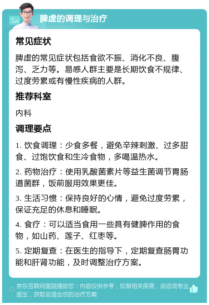 脾虚的调理与治疗 常见症状 脾虚的常见症状包括食欲不振、消化不良、腹泻、乏力等。易感人群主要是长期饮食不规律、过度劳累或有慢性疾病的人群。 推荐科室 内科 调理要点 1. 饮食调理：少食多餐，避免辛辣刺激、过多甜食、过饱饮食和生冷食物，多喝温热水。 2. 药物治疗：使用乳酸菌素片等益生菌调节胃肠道菌群，饭前服用效果更佳。 3. 生活习惯：保持良好的心情，避免过度劳累，保证充足的休息和睡眠。 4. 食疗：可以适当食用一些具有健脾作用的食物，如山药、莲子、红枣等。 5. 定期复查：在医生的指导下，定期复查肠胃功能和肝肾功能，及时调整治疗方案。