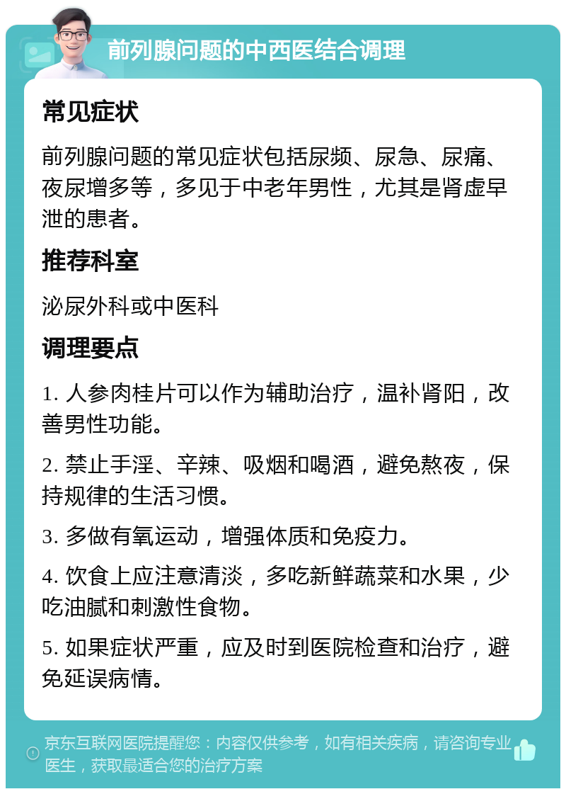 前列腺问题的中西医结合调理 常见症状 前列腺问题的常见症状包括尿频、尿急、尿痛、夜尿增多等，多见于中老年男性，尤其是肾虚早泄的患者。 推荐科室 泌尿外科或中医科 调理要点 1. 人参肉桂片可以作为辅助治疗，温补肾阳，改善男性功能。 2. 禁止手淫、辛辣、吸烟和喝酒，避免熬夜，保持规律的生活习惯。 3. 多做有氧运动，增强体质和免疫力。 4. 饮食上应注意清淡，多吃新鲜蔬菜和水果，少吃油腻和刺激性食物。 5. 如果症状严重，应及时到医院检查和治疗，避免延误病情。