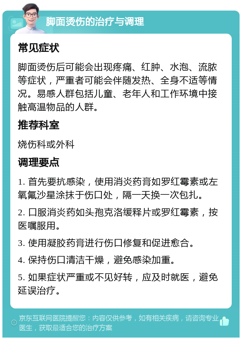 脚面烫伤的治疗与调理 常见症状 脚面烫伤后可能会出现疼痛、红肿、水泡、流脓等症状，严重者可能会伴随发热、全身不适等情况。易感人群包括儿童、老年人和工作环境中接触高温物品的人群。 推荐科室 烧伤科或外科 调理要点 1. 首先要抗感染，使用消炎药膏如罗红霉素或左氧氟沙星涂抹于伤口处，隔一天换一次包扎。 2. 口服消炎药如头孢克洛缓释片或罗红霉素，按医嘱服用。 3. 使用凝胶药膏进行伤口修复和促进愈合。 4. 保持伤口清洁干燥，避免感染加重。 5. 如果症状严重或不见好转，应及时就医，避免延误治疗。