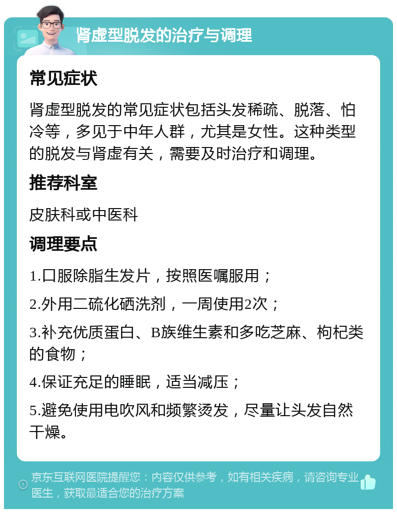 肾虚型脱发的治疗与调理 常见症状 肾虚型脱发的常见症状包括头发稀疏、脱落、怕冷等，多见于中年人群，尤其是女性。这种类型的脱发与肾虚有关，需要及时治疗和调理。 推荐科室 皮肤科或中医科 调理要点 1.口服除脂生发片，按照医嘱服用； 2.外用二硫化硒洗剂，一周使用2次； 3.补充优质蛋白、B族维生素和多吃芝麻、枸杞类的食物； 4.保证充足的睡眠，适当减压； 5.避免使用电吹风和频繁烫发，尽量让头发自然干燥。