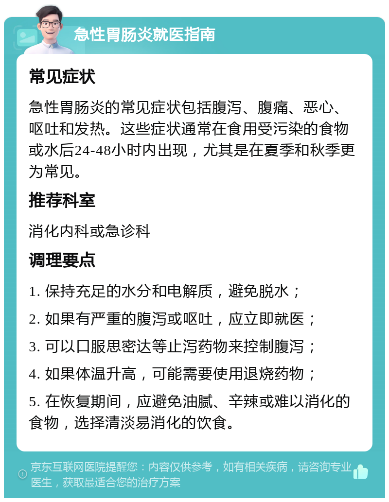 急性胃肠炎就医指南 常见症状 急性胃肠炎的常见症状包括腹泻、腹痛、恶心、呕吐和发热。这些症状通常在食用受污染的食物或水后24-48小时内出现，尤其是在夏季和秋季更为常见。 推荐科室 消化内科或急诊科 调理要点 1. 保持充足的水分和电解质，避免脱水； 2. 如果有严重的腹泻或呕吐，应立即就医； 3. 可以口服思密达等止泻药物来控制腹泻； 4. 如果体温升高，可能需要使用退烧药物； 5. 在恢复期间，应避免油腻、辛辣或难以消化的食物，选择清淡易消化的饮食。