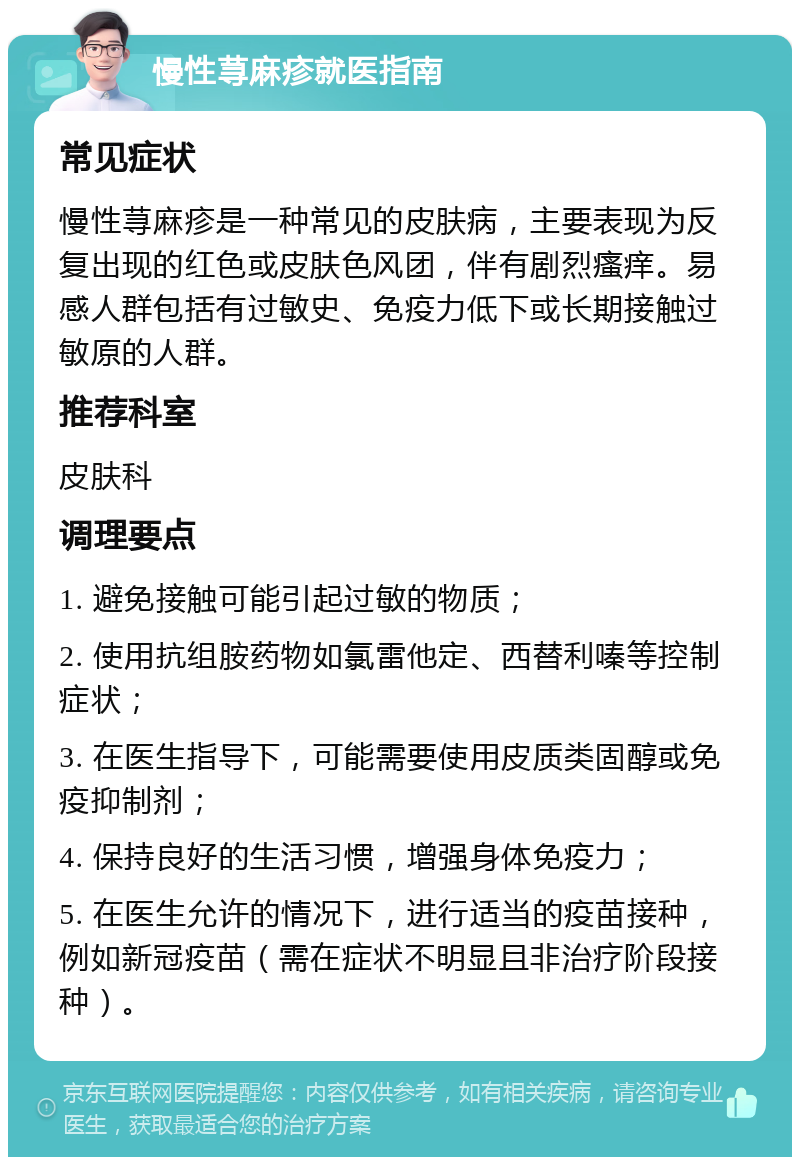 慢性荨麻疹就医指南 常见症状 慢性荨麻疹是一种常见的皮肤病，主要表现为反复出现的红色或皮肤色风团，伴有剧烈瘙痒。易感人群包括有过敏史、免疫力低下或长期接触过敏原的人群。 推荐科室 皮肤科 调理要点 1. 避免接触可能引起过敏的物质； 2. 使用抗组胺药物如氯雷他定、西替利嗪等控制症状； 3. 在医生指导下，可能需要使用皮质类固醇或免疫抑制剂； 4. 保持良好的生活习惯，增强身体免疫力； 5. 在医生允许的情况下，进行适当的疫苗接种，例如新冠疫苗（需在症状不明显且非治疗阶段接种）。