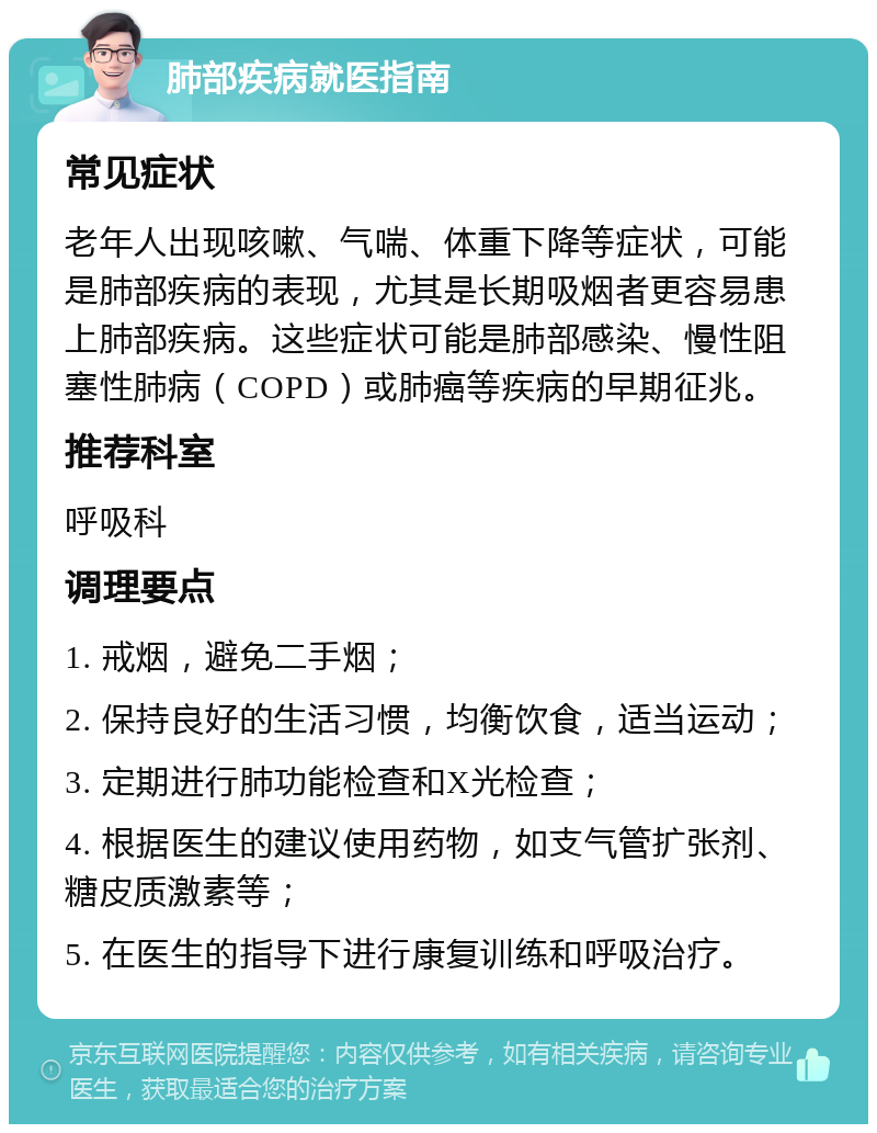 肺部疾病就医指南 常见症状 老年人出现咳嗽、气喘、体重下降等症状，可能是肺部疾病的表现，尤其是长期吸烟者更容易患上肺部疾病。这些症状可能是肺部感染、慢性阻塞性肺病（COPD）或肺癌等疾病的早期征兆。 推荐科室 呼吸科 调理要点 1. 戒烟，避免二手烟； 2. 保持良好的生活习惯，均衡饮食，适当运动； 3. 定期进行肺功能检查和X光检查； 4. 根据医生的建议使用药物，如支气管扩张剂、糖皮质激素等； 5. 在医生的指导下进行康复训练和呼吸治疗。