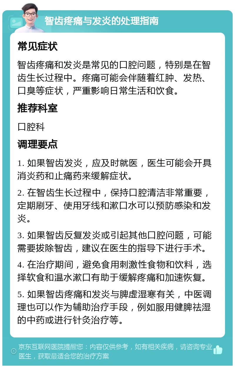 智齿疼痛与发炎的处理指南 常见症状 智齿疼痛和发炎是常见的口腔问题，特别是在智齿生长过程中。疼痛可能会伴随着红肿、发热、口臭等症状，严重影响日常生活和饮食。 推荐科室 口腔科 调理要点 1. 如果智齿发炎，应及时就医，医生可能会开具消炎药和止痛药来缓解症状。 2. 在智齿生长过程中，保持口腔清洁非常重要，定期刷牙、使用牙线和漱口水可以预防感染和发炎。 3. 如果智齿反复发炎或引起其他口腔问题，可能需要拔除智齿，建议在医生的指导下进行手术。 4. 在治疗期间，避免食用刺激性食物和饮料，选择软食和温水漱口有助于缓解疼痛和加速恢复。 5. 如果智齿疼痛和发炎与脾虚湿寒有关，中医调理也可以作为辅助治疗手段，例如服用健脾祛湿的中药或进行针灸治疗等。