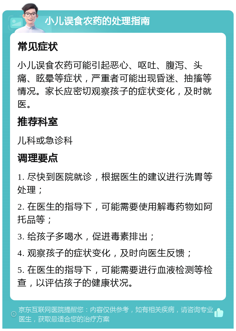 小儿误食农药的处理指南 常见症状 小儿误食农药可能引起恶心、呕吐、腹泻、头痛、眩晕等症状，严重者可能出现昏迷、抽搐等情况。家长应密切观察孩子的症状变化，及时就医。 推荐科室 儿科或急诊科 调理要点 1. 尽快到医院就诊，根据医生的建议进行洗胃等处理； 2. 在医生的指导下，可能需要使用解毒药物如阿托品等； 3. 给孩子多喝水，促进毒素排出； 4. 观察孩子的症状变化，及时向医生反馈； 5. 在医生的指导下，可能需要进行血液检测等检查，以评估孩子的健康状况。