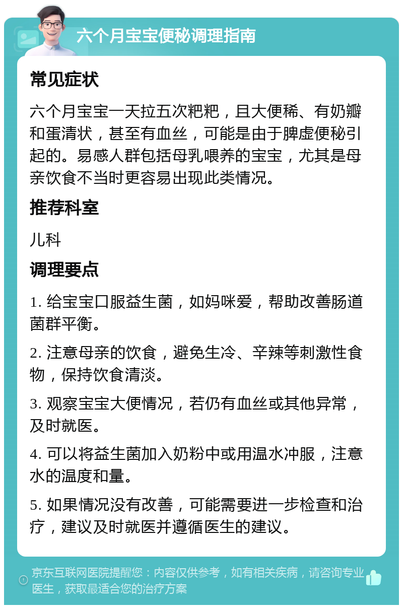 六个月宝宝便秘调理指南 常见症状 六个月宝宝一天拉五次粑粑，且大便稀、有奶瓣和蛋清状，甚至有血丝，可能是由于脾虚便秘引起的。易感人群包括母乳喂养的宝宝，尤其是母亲饮食不当时更容易出现此类情况。 推荐科室 儿科 调理要点 1. 给宝宝口服益生菌，如妈咪爱，帮助改善肠道菌群平衡。 2. 注意母亲的饮食，避免生冷、辛辣等刺激性食物，保持饮食清淡。 3. 观察宝宝大便情况，若仍有血丝或其他异常，及时就医。 4. 可以将益生菌加入奶粉中或用温水冲服，注意水的温度和量。 5. 如果情况没有改善，可能需要进一步检查和治疗，建议及时就医并遵循医生的建议。