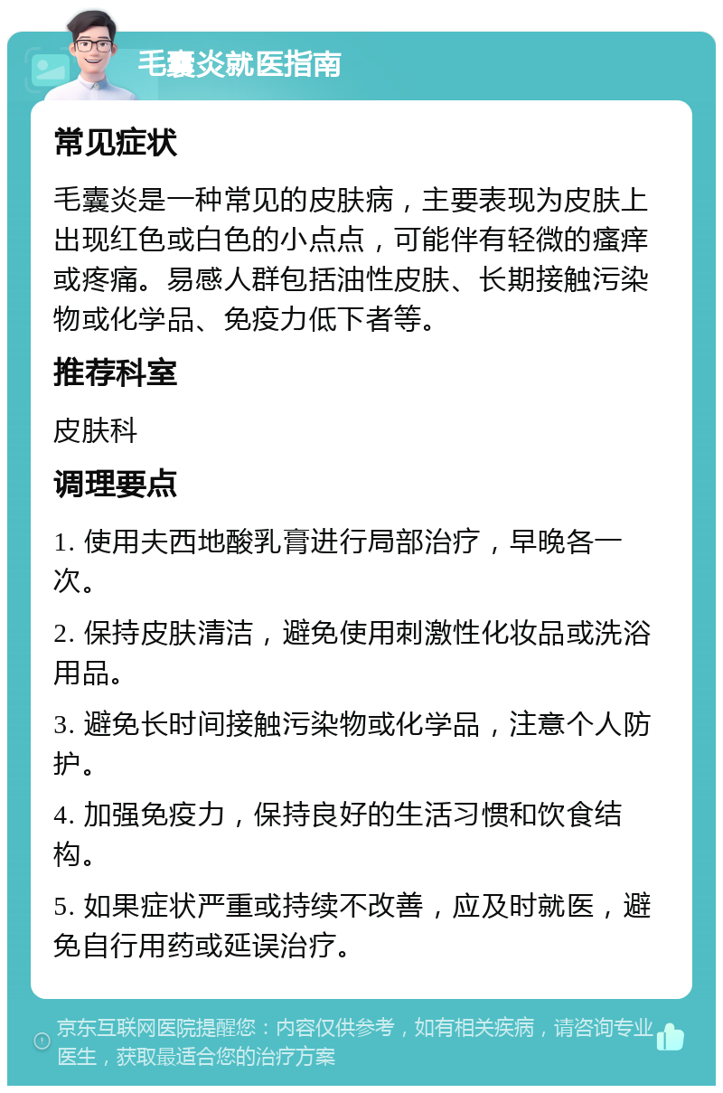 毛囊炎就医指南 常见症状 毛囊炎是一种常见的皮肤病，主要表现为皮肤上出现红色或白色的小点点，可能伴有轻微的瘙痒或疼痛。易感人群包括油性皮肤、长期接触污染物或化学品、免疫力低下者等。 推荐科室 皮肤科 调理要点 1. 使用夫西地酸乳膏进行局部治疗，早晚各一次。 2. 保持皮肤清洁，避免使用刺激性化妆品或洗浴用品。 3. 避免长时间接触污染物或化学品，注意个人防护。 4. 加强免疫力，保持良好的生活习惯和饮食结构。 5. 如果症状严重或持续不改善，应及时就医，避免自行用药或延误治疗。