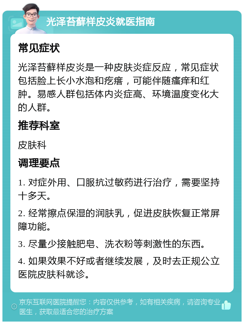 光泽苔藓样皮炎就医指南 常见症状 光泽苔藓样皮炎是一种皮肤炎症反应，常见症状包括脸上长小水泡和疙瘩，可能伴随瘙痒和红肿。易感人群包括体内炎症高、环境温度变化大的人群。 推荐科室 皮肤科 调理要点 1. 对症外用、口服抗过敏药进行治疗，需要坚持十多天。 2. 经常擦点保湿的润肤乳，促进皮肤恢复正常屏障功能。 3. 尽量少接触肥皂、洗衣粉等刺激性的东西。 4. 如果效果不好或者继续发展，及时去正规公立医院皮肤科就诊。