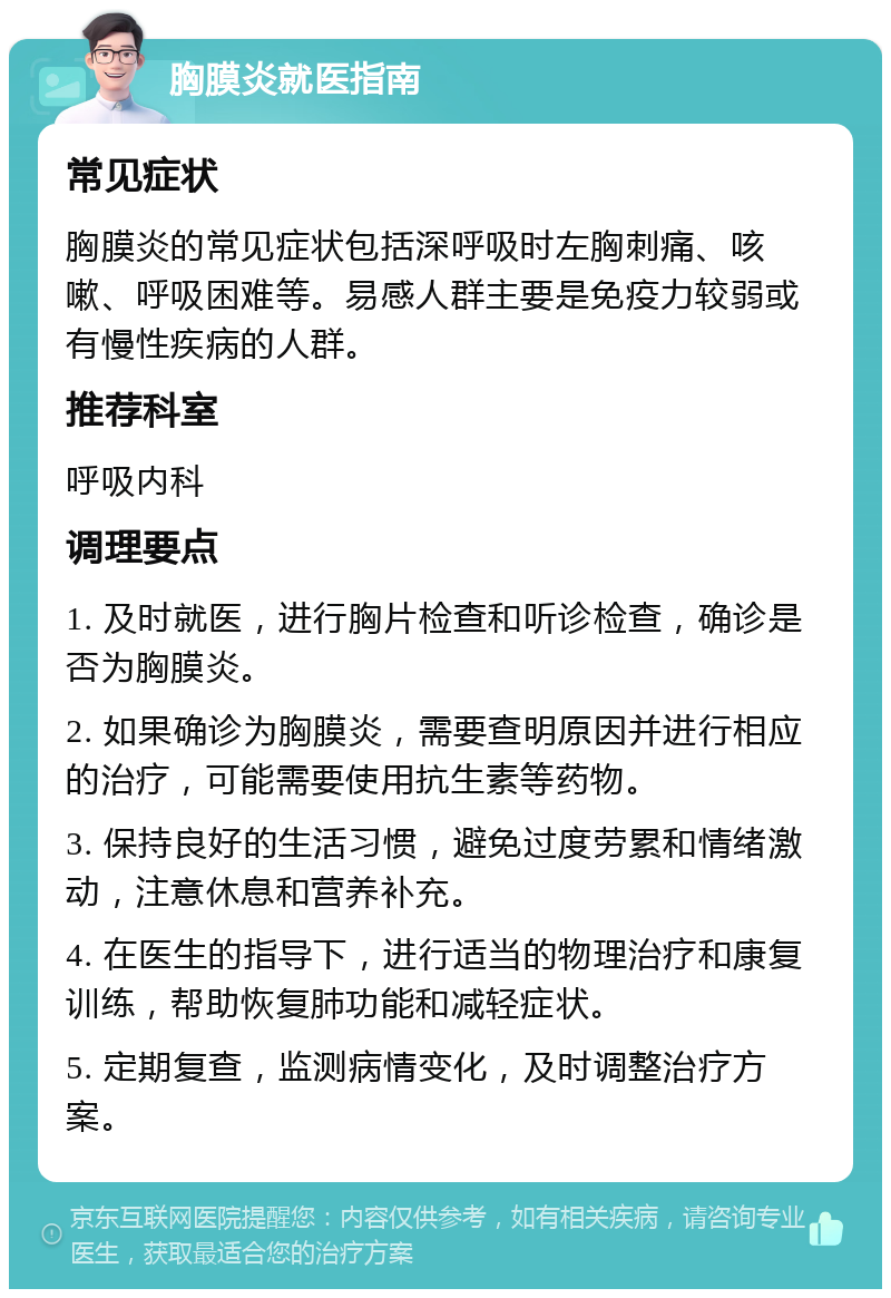 胸膜炎就医指南 常见症状 胸膜炎的常见症状包括深呼吸时左胸刺痛、咳嗽、呼吸困难等。易感人群主要是免疫力较弱或有慢性疾病的人群。 推荐科室 呼吸内科 调理要点 1. 及时就医，进行胸片检查和听诊检查，确诊是否为胸膜炎。 2. 如果确诊为胸膜炎，需要查明原因并进行相应的治疗，可能需要使用抗生素等药物。 3. 保持良好的生活习惯，避免过度劳累和情绪激动，注意休息和营养补充。 4. 在医生的指导下，进行适当的物理治疗和康复训练，帮助恢复肺功能和减轻症状。 5. 定期复查，监测病情变化，及时调整治疗方案。